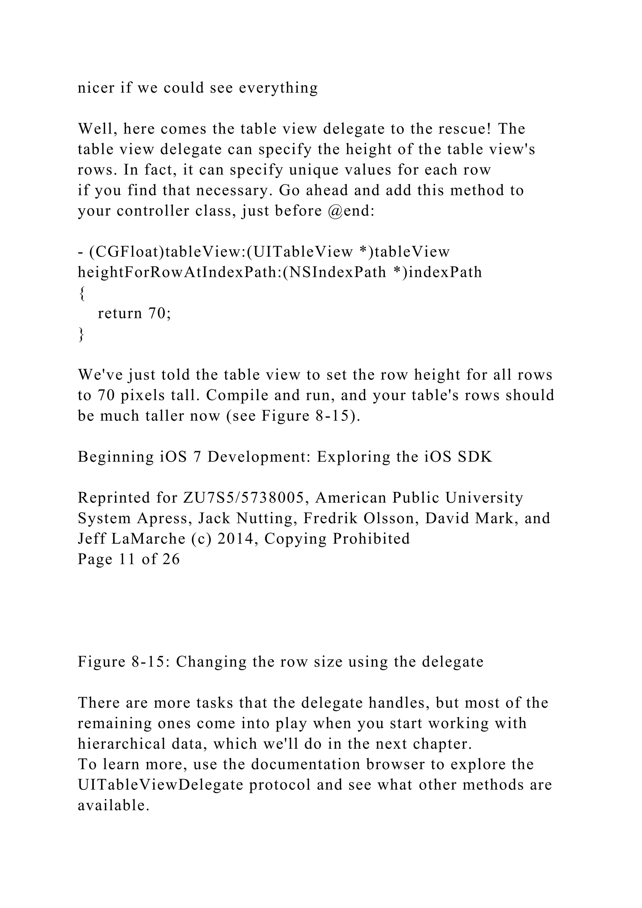 nicer if we could see everything
Well, here comes the table view delegate to the rescue! The
table view delegate can specify the height of the table view's
rows. In fact, it can specify unique values for each row
if you find that necessary. Go ahead and add this method to
your controller class, just before @end:
- (CGFloat)tableView:(UITableView *)tableView
heightForRowAtIndexPath:(NSIndexPath *)indexPath
{
return 70;
}
We've just told the table view to set the row height for all rows
to 70 pixels tall. Compile and run, and your table's rows should
be much taller now (see Figure 8-15).
Beginning iOS 7 Development: Exploring the iOS SDK
Reprinted for ZU7S5/5738005, American Public University
System Apress, Jack Nutting, Fredrik Olsson, David Mark, and
Jeff LaMarche (c) 2014, Copying Prohibited
Page 11 of 26
Figure 8-15: Changing the row size using the delegate
There are more tasks that the delegate handles, but most of the
remaining ones come into play when you start working with
hierarchical data, which we'll do in the next chapter.
To learn more, use the documentation browser to explore the
UITableViewDelegate protocol and see what other methods are
available.
 