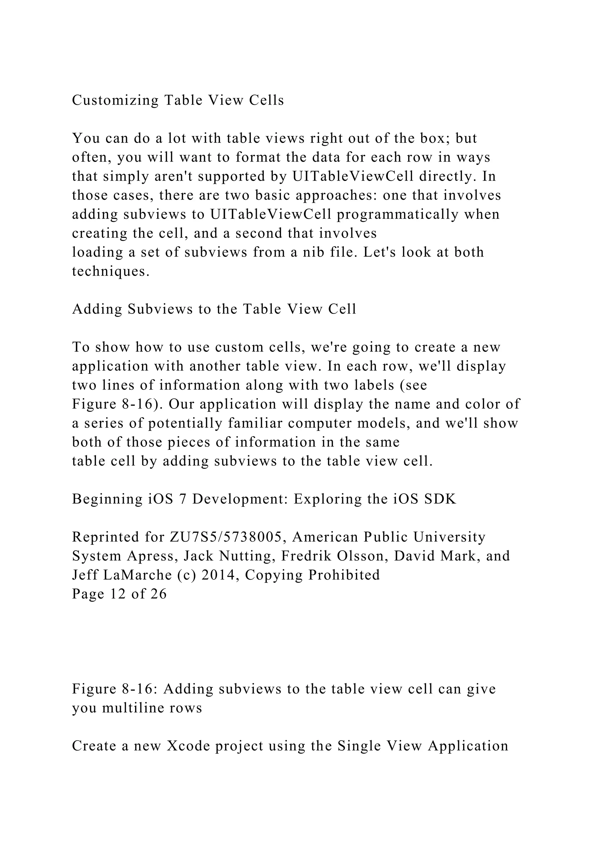 Customizing Table View Cells
You can do a lot with table views right out of the box; but
often, you will want to format the data for each row in ways
that simply aren't supported by UITableViewCell directly. In
those cases, there are two basic approaches: one that involves
adding subviews to UITableViewCell programmatically when
creating the cell, and a second that involves
loading a set of subviews from a nib file. Let's look at both
techniques.
Adding Subviews to the Table View Cell
To show how to use custom cells, we're going to create a new
application with another table view. In each row, we'll display
two lines of information along with two labels (see
Figure 8-16). Our application will display the name and color of
a series of potentially familiar computer models, and we'll show
both of those pieces of information in the same
table cell by adding subviews to the table view cell.
Beginning iOS 7 Development: Exploring the iOS SDK
Reprinted for ZU7S5/5738005, American Public University
System Apress, Jack Nutting, Fredrik Olsson, David Mark, and
Jeff LaMarche (c) 2014, Copying Prohibited
Page 12 of 26
Figure 8-16: Adding subviews to the table view cell can give
you multiline rows
Create a new Xcode project using the Single View Application
 