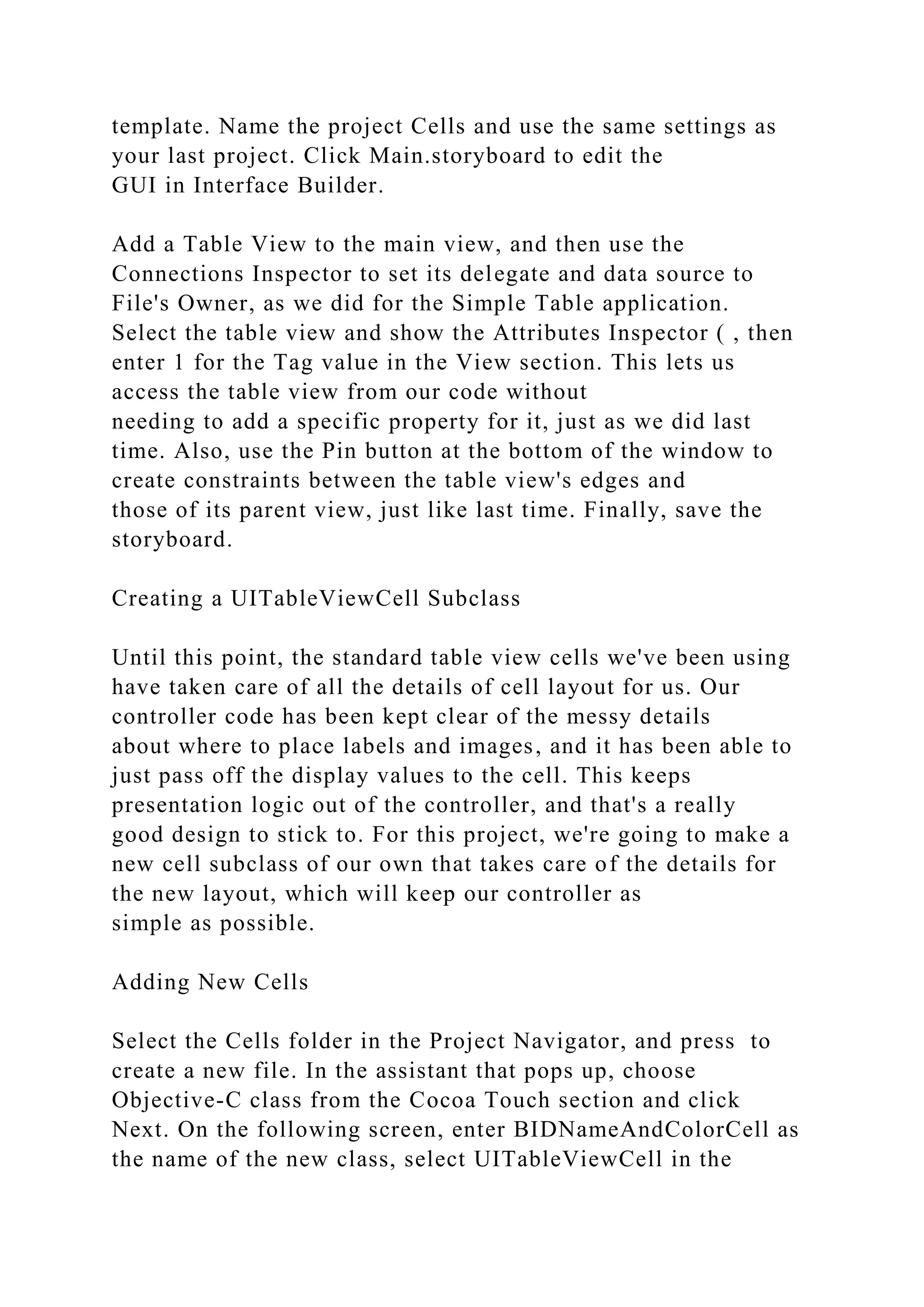 template. Name the project Cells and use the same settings as
your last project. Click Main.storyboard to edit the
GUI in Interface Builder.
Add a Table View to the main view, and then use the
Connections Inspector to set its delegate and data source to
File's Owner, as we did for the Simple Table application.
Select the table view and show the Attributes Inspector ( , then
enter 1 for the Tag value in the View section. This lets us
access the table view from our code without
needing to add a specific property for it, just as we did last
time. Also, use the Pin button at the bottom of the window to
create constraints between the table view's edges and
those of its parent view, just like last time. Finally, save the
storyboard.
Creating a UITableViewCell Subclass
Until this point, the standard table view cells we've been using
have taken care of all the details of cell layout for us. Our
controller code has been kept clear of the messy details
about where to place labels and images, and it has been able to
just pass off the display values to the cell. This keeps
presentation logic out of the controller, and that's a really
good design to stick to. For this project, we're going to make a
new cell subclass of our own that takes care of the details for
the new layout, which will keep our controller as
simple as possible.
Adding New Cells
Select the Cells folder in the Project Navigator, and press to
create a new file. In the assistant that pops up, choose
Objective-C class from the Cocoa Touch section and click
Next. On the following screen, enter BIDNameAndColorCell as
the name of the new class, select UITableViewCell in the
 