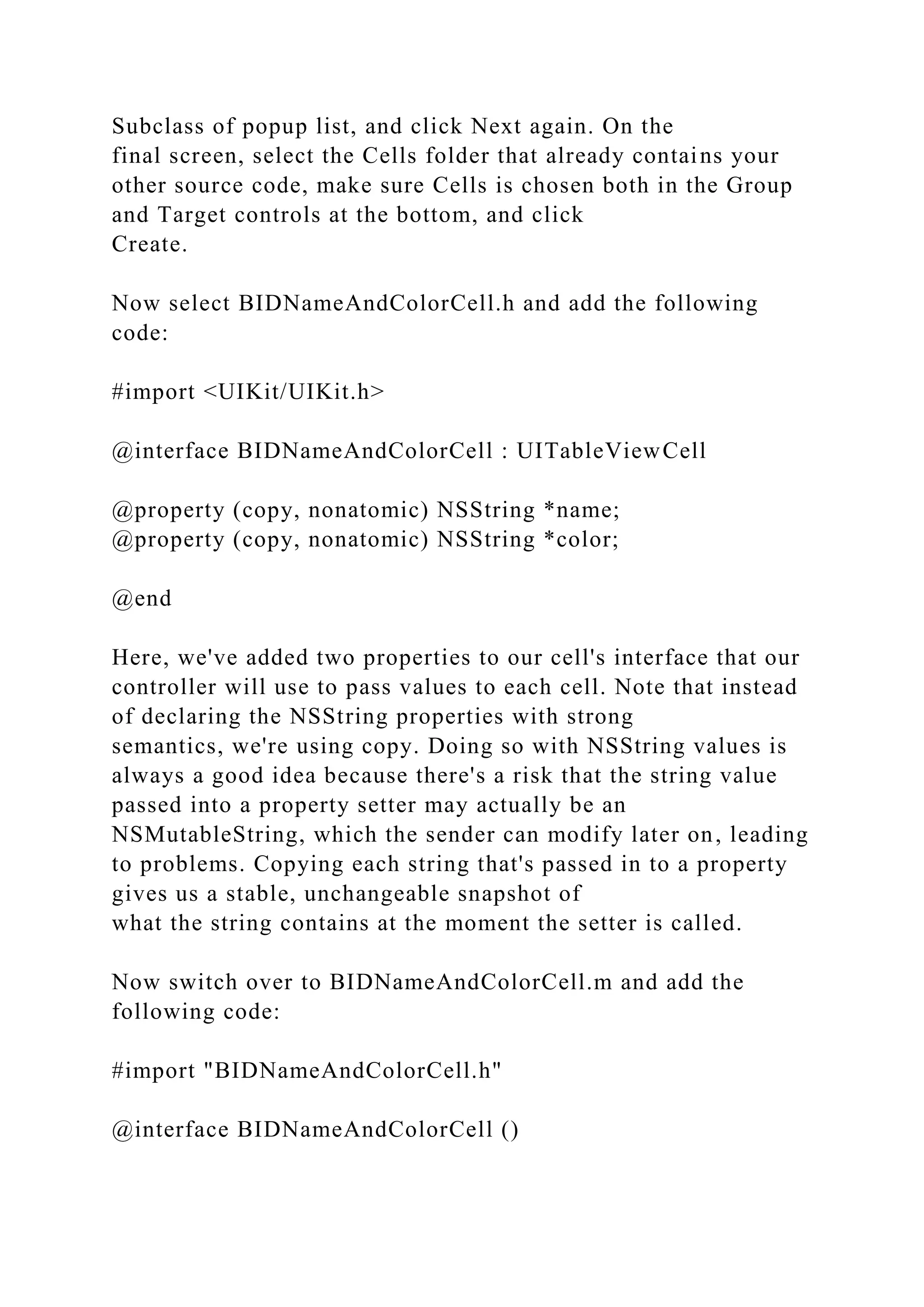 Subclass of popup list, and click Next again. On the
final screen, select the Cells folder that already contains your
other source code, make sure Cells is chosen both in the Group
and Target controls at the bottom, and click
Create.
Now select BIDNameAndColorCell.h and add the following
code:
#import <UIKit/UIKit.h>
@interface BIDNameAndColorCell : UITableViewCell
@property (copy, nonatomic) NSString *name;
@property (copy, nonatomic) NSString *color;
@end
Here, we've added two properties to our cell's interface that our
controller will use to pass values to each cell. Note that instead
of declaring the NSString properties with strong
semantics, we're using copy. Doing so with NSString values is
always a good idea because there's a risk that the string value
passed into a property setter may actually be an
NSMutableString, which the sender can modify later on, leading
to problems. Copying each string that's passed in to a property
gives us a stable, unchangeable snapshot of
what the string contains at the moment the setter is called.
Now switch over to BIDNameAndColorCell.m and add the
following code:
#import "BIDNameAndColorCell.h"
@interface BIDNameAndColorCell ()
 