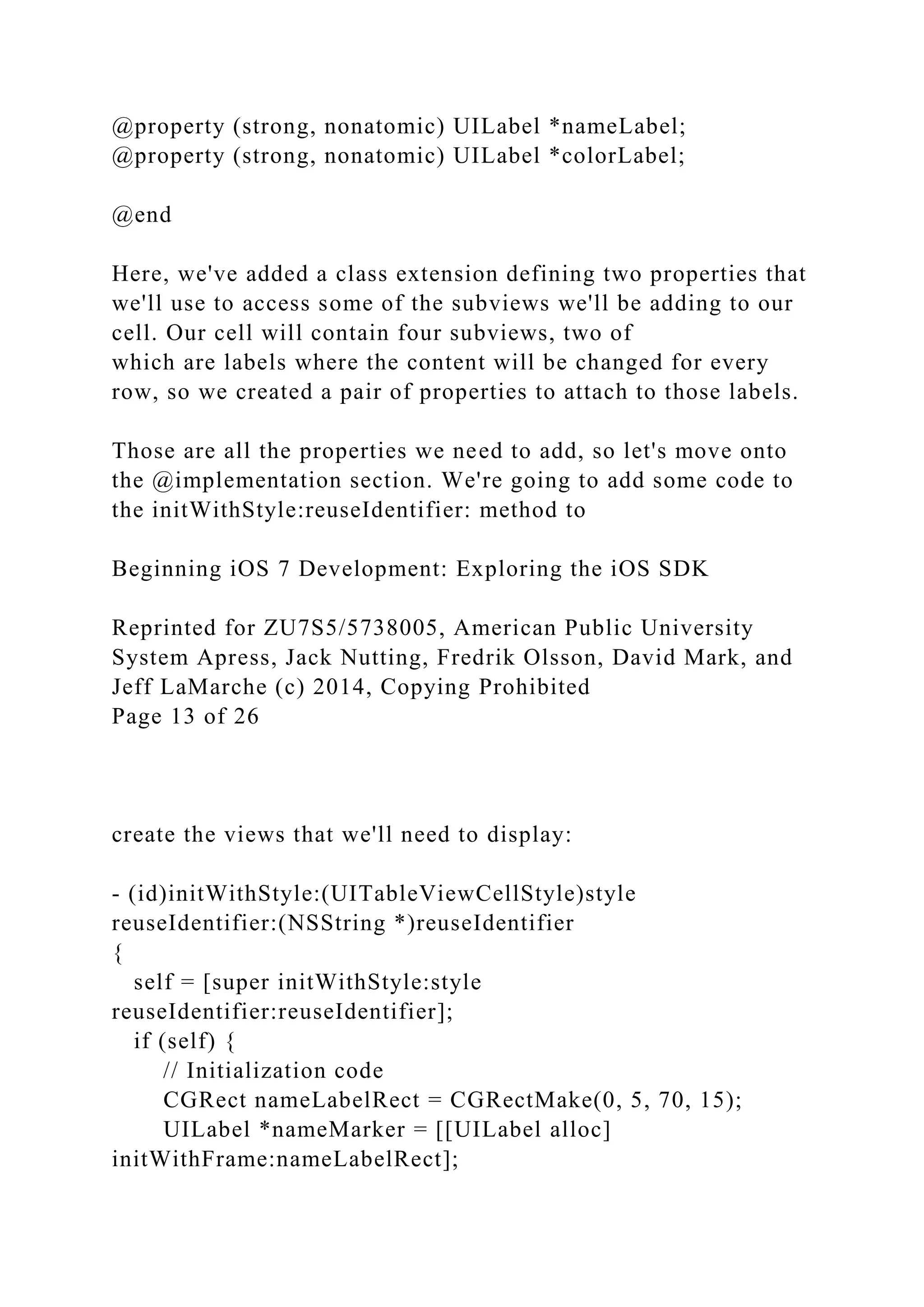 @property (strong, nonatomic) UILabel *nameLabel;
@property (strong, nonatomic) UILabel *colorLabel;
@end
Here, we've added a class extension defining two properties that
we'll use to access some of the subviews we'll be adding to our
cell. Our cell will contain four subviews, two of
which are labels where the content will be changed for every
row, so we created a pair of properties to attach to those labels.
Those are all the properties we need to add, so let's move onto
the @implementation section. We're going to add some code to
the initWithStyle:reuseIdentifier: method to
Beginning iOS 7 Development: Exploring the iOS SDK
Reprinted for ZU7S5/5738005, American Public University
System Apress, Jack Nutting, Fredrik Olsson, David Mark, and
Jeff LaMarche (c) 2014, Copying Prohibited
Page 13 of 26
create the views that we'll need to display:
- (id)initWithStyle:(UITableViewCellStyle)style
reuseIdentifier:(NSString *)reuseIdentifier
{
self = [super initWithStyle:style
reuseIdentifier:reuseIdentifier];
if (self) {
// Initialization code
CGRect nameLabelRect = CGRectMake(0, 5, 70, 15);
UILabel *nameMarker = [[UILabel alloc]
initWithFrame:nameLabelRect];
 