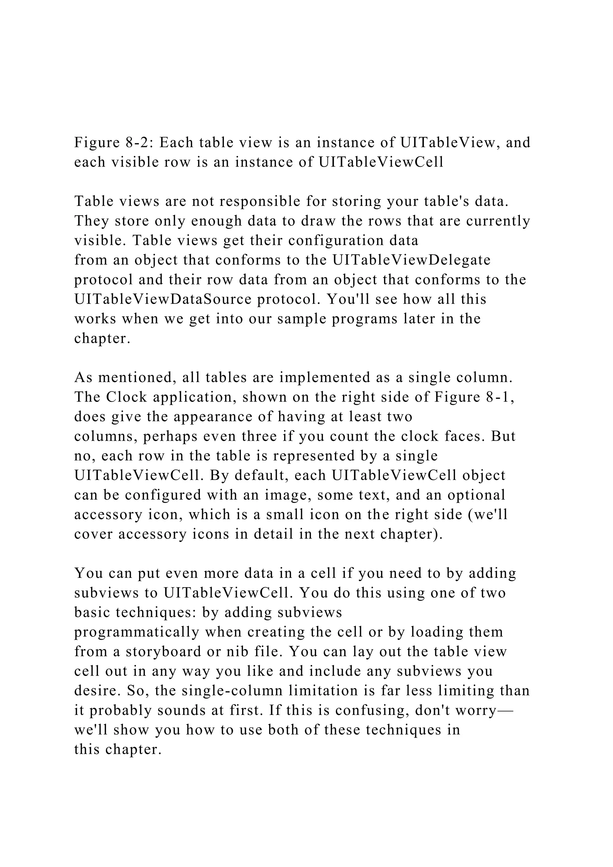 Figure 8-2: Each table view is an instance of UITableView, and
each visible row is an instance of UITableViewCell
Table views are not responsible for storing your table's data.
They store only enough data to draw the rows that are currently
visible. Table views get their configuration data
from an object that conforms to the UITableViewDelegate
protocol and their row data from an object that conforms to the
UITableViewDataSource protocol. You'll see how all this
works when we get into our sample programs later in the
chapter.
As mentioned, all tables are implemented as a single column.
The Clock application, shown on the right side of Figure 8-1,
does give the appearance of having at least two
columns, perhaps even three if you count the clock faces. But
no, each row in the table is represented by a single
UITableViewCell. By default, each UITableViewCell object
can be configured with an image, some text, and an optional
accessory icon, which is a small icon on the right side (we'll
cover accessory icons in detail in the next chapter).
You can put even more data in a cell if you need to by adding
subviews to UITableViewCell. You do this using one of two
basic techniques: by adding subviews
programmatically when creating the cell or by loading them
from a storyboard or nib file. You can lay out the table view
cell out in any way you like and include any subviews you
desire. So, the single-column limitation is far less limiting than
it probably sounds at first. If this is confusing, don't worry—
we'll show you how to use both of these techniques in
this chapter.
 