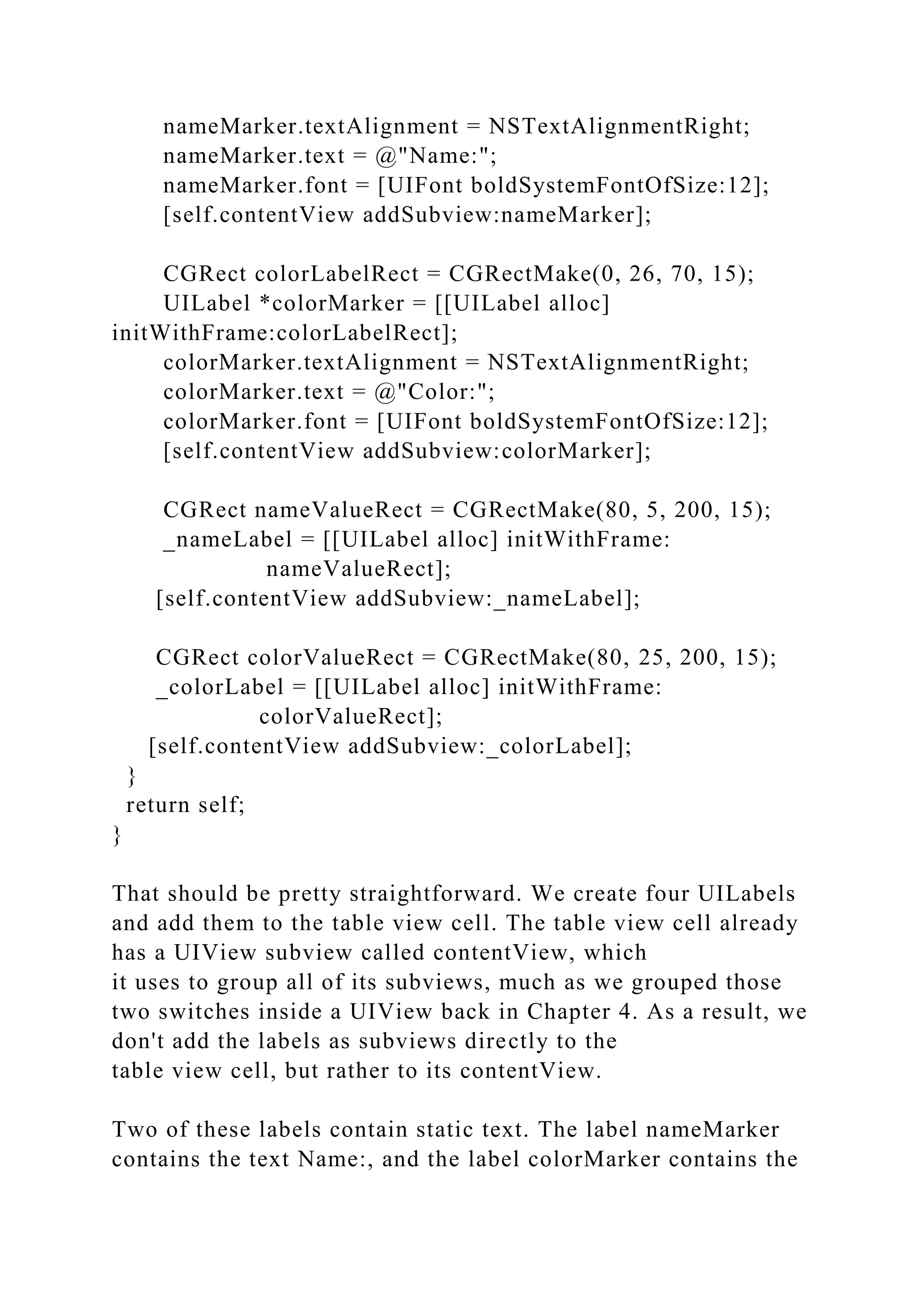 nameMarker.textAlignment = NSTextAlignmentRight;
nameMarker.text = @"Name:";
nameMarker.font = [UIFont boldSystemFontOfSize:12];
[self.contentView addSubview:nameMarker];
CGRect colorLabelRect = CGRectMake(0, 26, 70, 15);
UILabel *colorMarker = [[UILabel alloc]
initWithFrame:colorLabelRect];
colorMarker.textAlignment = NSTextAlignmentRight;
colorMarker.text = @"Color:";
colorMarker.font = [UIFont boldSystemFontOfSize:12];
[self.contentView addSubview:colorMarker];
CGRect nameValueRect = CGRectMake(80, 5, 200, 15);
_nameLabel = [[UILabel alloc] initWithFrame:
nameValueRect];
[self.contentView addSubview:_nameLabel];
CGRect colorValueRect = CGRectMake(80, 25, 200, 15);
_colorLabel = [[UILabel alloc] initWithFrame:
colorValueRect];
[self.contentView addSubview:_colorLabel];
}
return self;
}
That should be pretty straightforward. We create four UILabels
and add them to the table view cell. The table view cell already
has a UIView subview called contentView, which
it uses to group all of its subviews, much as we grouped those
two switches inside a UIView back in Chapter 4. As a result, we
don't add the labels as subviews directly to the
table view cell, but rather to its contentView.
Two of these labels contain static text. The label nameMarker
contains the text Name:, and the label colorMarker contains the
 