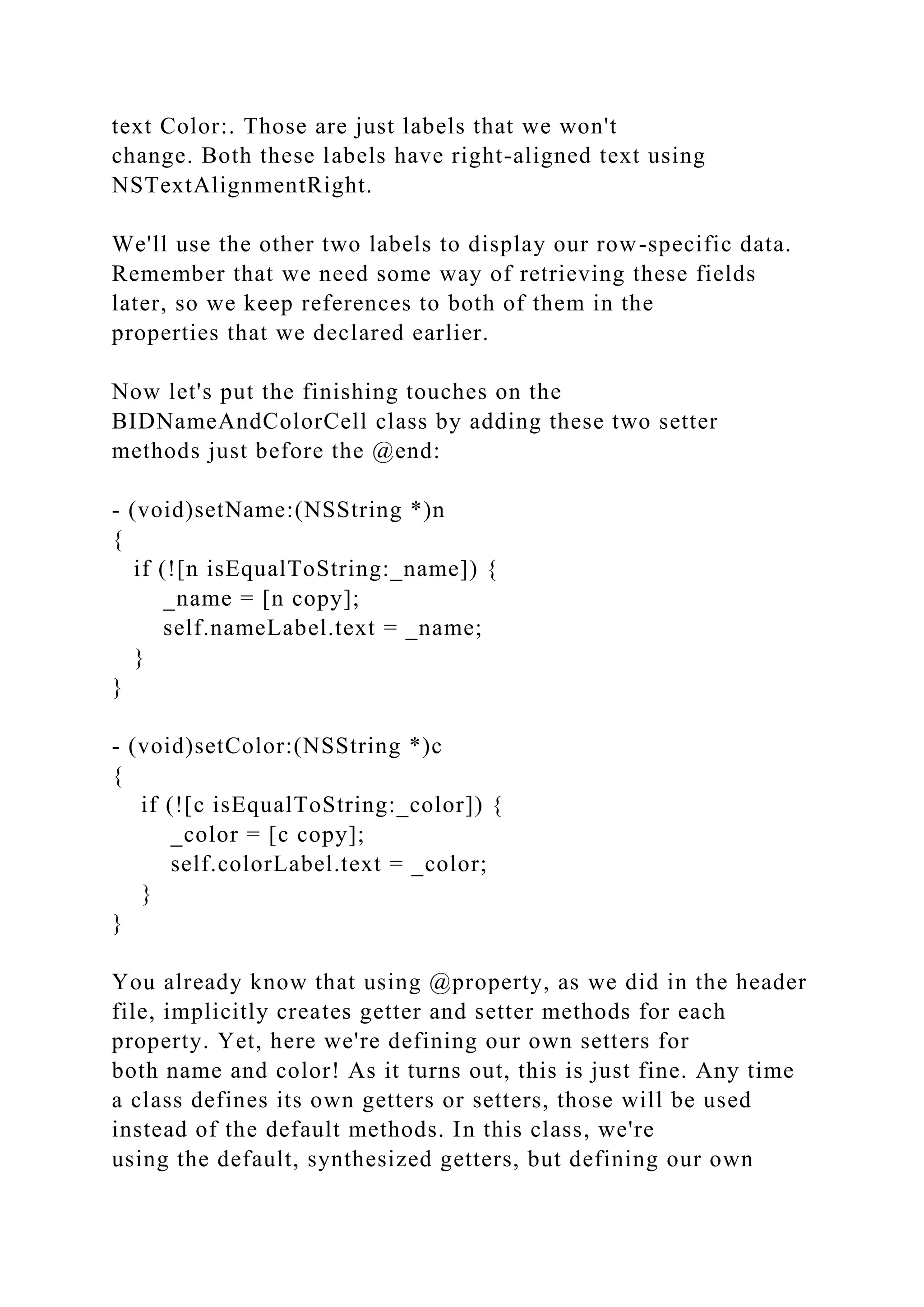 text Color:. Those are just labels that we won't
change. Both these labels have right-aligned text using
NSTextAlignmentRight.
We'll use the other two labels to display our row-specific data.
Remember that we need some way of retrieving these fields
later, so we keep references to both of them in the
properties that we declared earlier.
Now let's put the finishing touches on the
BIDNameAndColorCell class by adding these two setter
methods just before the @end:
- (void)setName:(NSString *)n
{
if (![n isEqualToString:_name]) {
_name = [n copy];
self.nameLabel.text = _name;
}
}
- (void)setColor:(NSString *)c
{
if (![c isEqualToString:_color]) {
_color = [c copy];
self.colorLabel.text = _color;
}
}
You already know that using @property, as we did in the header
file, implicitly creates getter and setter methods for each
property. Yet, here we're defining our own setters for
both name and color! As it turns out, this is just fine. Any time
a class defines its own getters or setters, those will be used
instead of the default methods. In this class, we're
using the default, synthesized getters, but defining our own
 