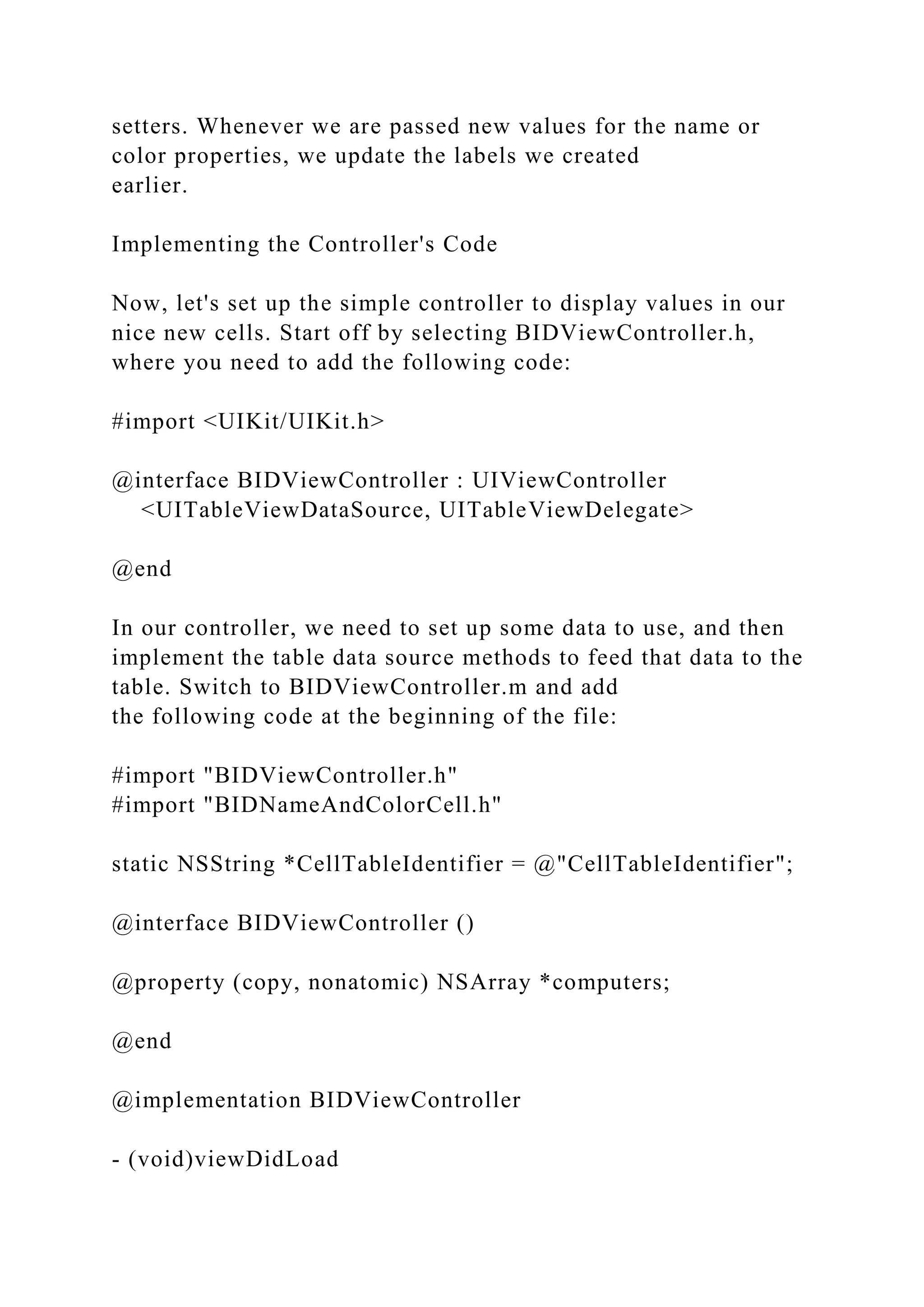 setters. Whenever we are passed new values for the name or
color properties, we update the labels we created
earlier.
Implementing the Controller's Code
Now, let's set up the simple controller to display values in our
nice new cells. Start off by selecting BIDViewController.h,
where you need to add the following code:
#import <UIKit/UIKit.h>
@interface BIDViewController : UIViewController
<UITableViewDataSource, UITableViewDelegate>
@end
In our controller, we need to set up some data to use, and then
implement the table data source methods to feed that data to the
table. Switch to BIDViewController.m and add
the following code at the beginning of the file:
#import "BIDViewController.h"
#import "BIDNameAndColorCell.h"
static NSString *CellTableIdentifier = @"CellTableIdentifier";
@interface BIDViewController ()
@property (copy, nonatomic) NSArray *computers;
@end
@implementation BIDViewController
- (void)viewDidLoad
 