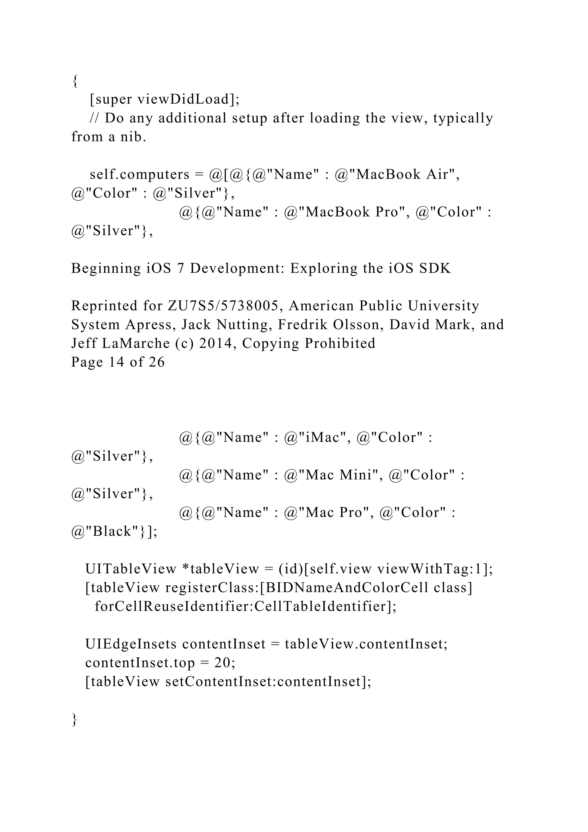 {
[super viewDidLoad];
// Do any additional setup after loading the view, typically
from a nib.
self.computers = @[@{@"Name" : @"MacBook Air",
@"Color" : @"Silver"},
@{@"Name" : @"MacBook Pro", @"Color" :
@"Silver"},
Beginning iOS 7 Development: Exploring the iOS SDK
Reprinted for ZU7S5/5738005, American Public University
System Apress, Jack Nutting, Fredrik Olsson, David Mark, and
Jeff LaMarche (c) 2014, Copying Prohibited
Page 14 of 26
@{@"Name" : @"iMac", @"Color" :
@"Silver"},
@{@"Name" : @"Mac Mini", @"Color" :
@"Silver"},
@{@"Name" : @"Mac Pro", @"Color" :
@"Black"}];
UITableView *tableView = (id)[self.view viewWithTag:1];
[tableView registerClass:[BIDNameAndColorCell class]
forCellReuseIdentifier:CellTableIdentifier];
UIEdgeInsets contentInset = tableView.contentInset;
contentInset.top = 20;
[tableView setContentInset:contentInset];
}
 