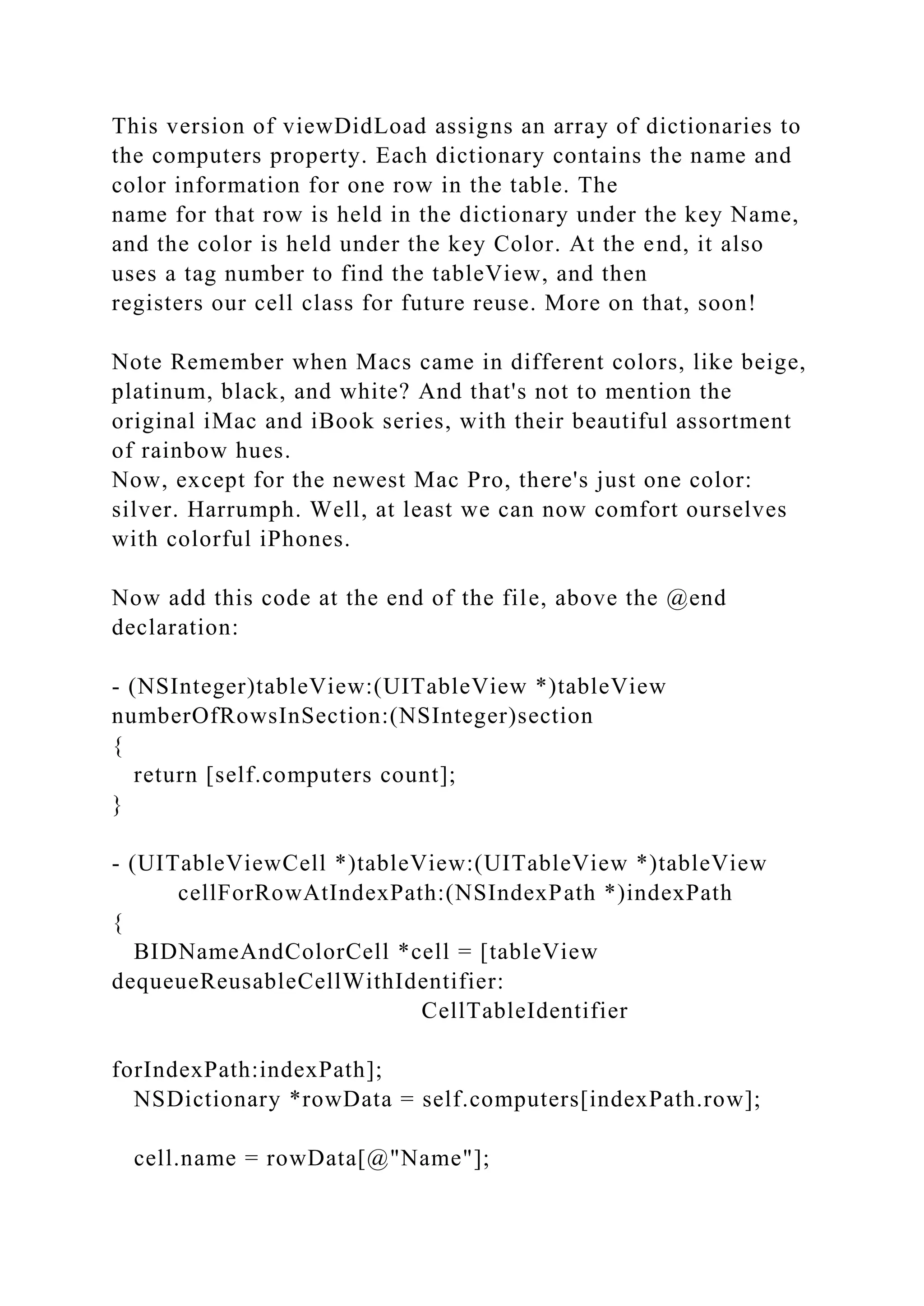 This version of viewDidLoad assigns an array of dictionaries to
the computers property. Each dictionary contains the name and
color information for one row in the table. The
name for that row is held in the dictionary under the key Name,
and the color is held under the key Color. At the end, it also
uses a tag number to find the tableView, and then
registers our cell class for future reuse. More on that, soon!
Note Remember when Macs came in different colors, like beige,
platinum, black, and white? And that's not to mention the
original iMac and iBook series, with their beautiful assortment
of rainbow hues.
Now, except for the newest Mac Pro, there's just one color:
silver. Harrumph. Well, at least we can now comfort ourselves
with colorful iPhones.
Now add this code at the end of the file, above the @end
declaration:
- (NSInteger)tableView:(UITableView *)tableView
numberOfRowsInSection:(NSInteger)section
{
return [self.computers count];
}
- (UITableViewCell *)tableView:(UITableView *)tableView
cellForRowAtIndexPath:(NSIndexPath *)indexPath
{
BIDNameAndColorCell *cell = [tableView
dequeueReusableCellWithIdentifier:
CellTableIdentifier
forIndexPath:indexPath];
NSDictionary *rowData = self.computers[indexPath.row];
cell.name = rowData[@"Name"];
 