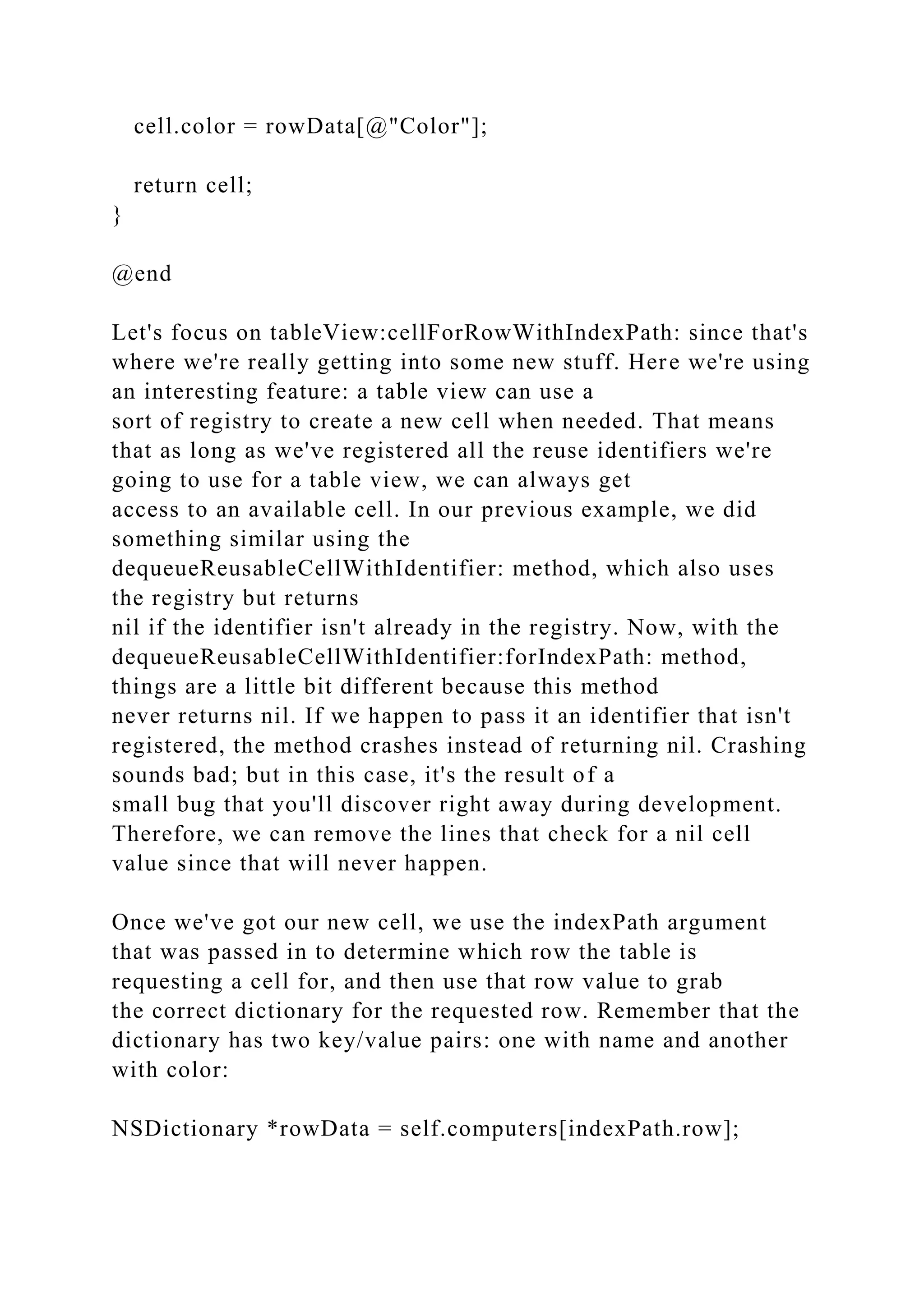 cell.color = rowData[@"Color"];
return cell;
}
@end
Let's focus on tableView:cellForRowWithIndexPath: since that's
where we're really getting into some new stuff. Here we're using
an interesting feature: a table view can use a
sort of registry to create a new cell when needed. That means
that as long as we've registered all the reuse identifiers we're
going to use for a table view, we can always get
access to an available cell. In our previous example, we did
something similar using the
dequeueReusableCellWithIdentifier: method, which also uses
the registry but returns
nil if the identifier isn't already in the registry. Now, with the
dequeueReusableCellWithIdentifier:forIndexPath: method,
things are a little bit different because this method
never returns nil. If we happen to pass it an identifier that isn't
registered, the method crashes instead of returning nil. Crashing
sounds bad; but in this case, it's the result of a
small bug that you'll discover right away during development.
Therefore, we can remove the lines that check for a nil cell
value since that will never happen.
Once we've got our new cell, we use the indexPath argument
that was passed in to determine which row the table is
requesting a cell for, and then use that row value to grab
the correct dictionary for the requested row. Remember that the
dictionary has two key/value pairs: one with name and another
with color:
NSDictionary *rowData = self.computers[indexPath.row];
 