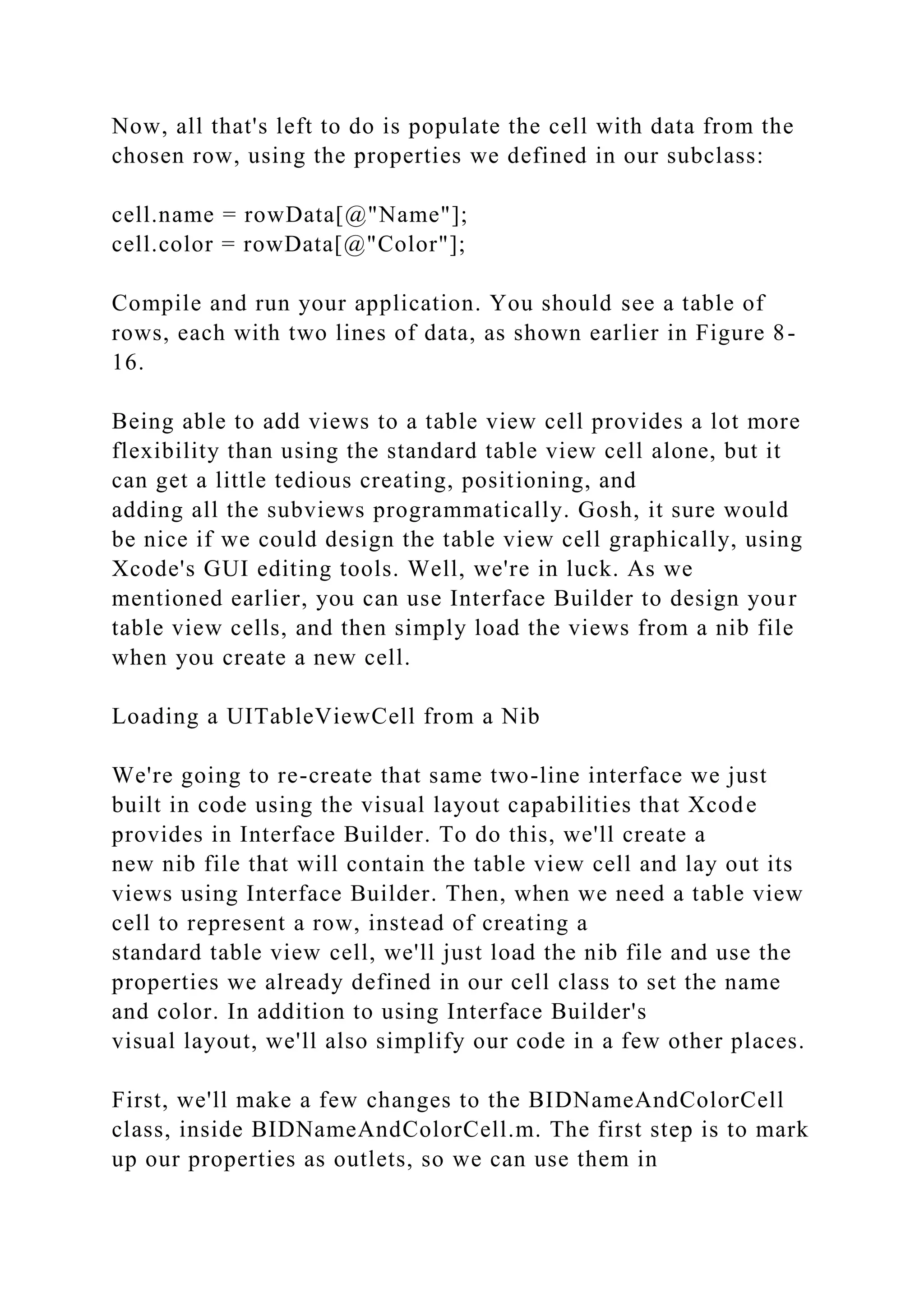 Now, all that's left to do is populate the cell with data from the
chosen row, using the properties we defined in our subclass:
cell.name = rowData[@"Name"];
cell.color = rowData[@"Color"];
Compile and run your application. You should see a table of
rows, each with two lines of data, as shown earlier in Figure 8-
16.
Being able to add views to a table view cell provides a lot more
flexibility than using the standard table view cell alone, but it
can get a little tedious creating, positioning, and
adding all the subviews programmatically. Gosh, it sure would
be nice if we could design the table view cell graphically, using
Xcode's GUI editing tools. Well, we're in luck. As we
mentioned earlier, you can use Interface Builder to design your
table view cells, and then simply load the views from a nib file
when you create a new cell.
Loading a UITableViewCell from a Nib
We're going to re-create that same two-line interface we just
built in code using the visual layout capabilities that Xcode
provides in Interface Builder. To do this, we'll create a
new nib file that will contain the table view cell and lay out its
views using Interface Builder. Then, when we need a table view
cell to represent a row, instead of creating a
standard table view cell, we'll just load the nib file and use the
properties we already defined in our cell class to set the name
and color. In addition to using Interface Builder's
visual layout, we'll also simplify our code in a few other places.
First, we'll make a few changes to the BIDNameAndColorCell
class, inside BIDNameAndColorCell.m. The first step is to mark
up our properties as outlets, so we can use them in
 