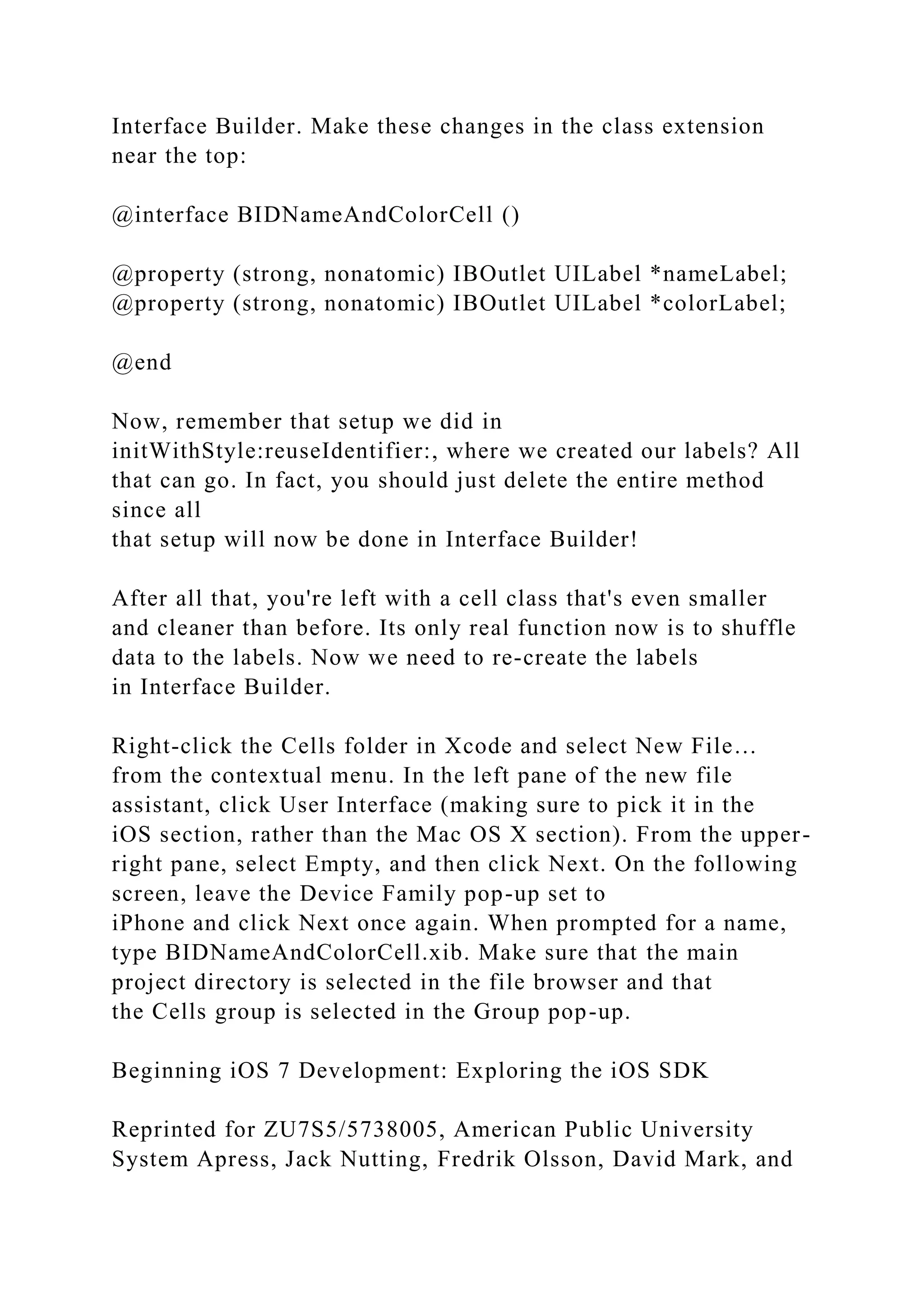 Interface Builder. Make these changes in the class extension
near the top:
@interface BIDNameAndColorCell ()
@property (strong, nonatomic) IBOutlet UILabel *nameLabel;
@property (strong, nonatomic) IBOutlet UILabel *colorLabel;
@end
Now, remember that setup we did in
initWithStyle:reuseIdentifier:, where we created our labels? All
that can go. In fact, you should just delete the entire method
since all
that setup will now be done in Interface Builder!
After all that, you're left with a cell class that's even smaller
and cleaner than before. Its only real function now is to shuffle
data to the labels. Now we need to re-create the labels
in Interface Builder.
Right-click the Cells folder in Xcode and select New File…
from the contextual menu. In the left pane of the new file
assistant, click User Interface (making sure to pick it in the
iOS section, rather than the Mac OS X section). From the upper-
right pane, select Empty, and then click Next. On the following
screen, leave the Device Family pop-up set to
iPhone and click Next once again. When prompted for a name,
type BIDNameAndColorCell.xib. Make sure that the main
project directory is selected in the file browser and that
the Cells group is selected in the Group pop-up.
Beginning iOS 7 Development: Exploring the iOS SDK
Reprinted for ZU7S5/5738005, American Public University
System Apress, Jack Nutting, Fredrik Olsson, David Mark, and
 