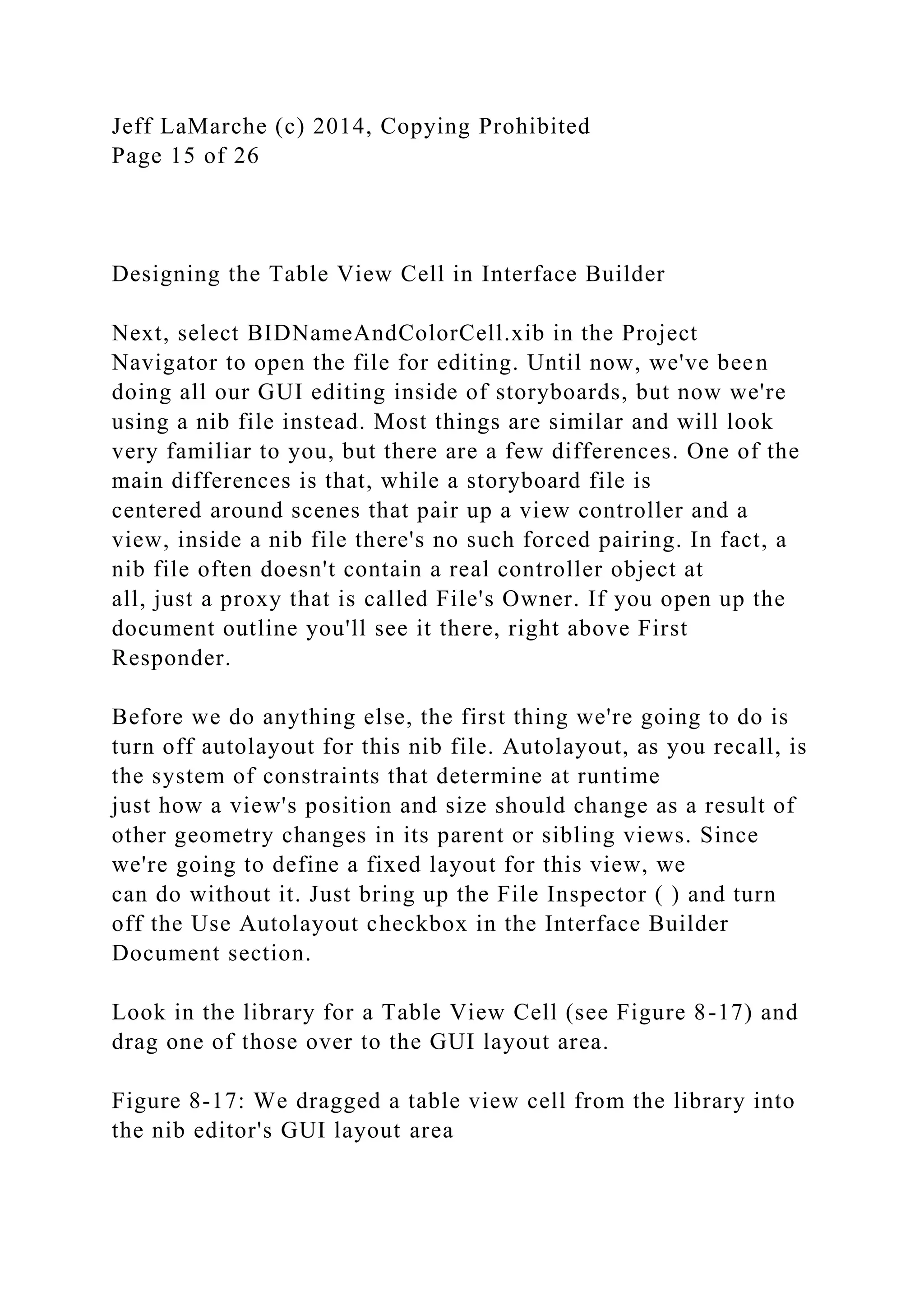 Jeff LaMarche (c) 2014, Copying Prohibited
Page 15 of 26
Designing the Table View Cell in Interface Builder
Next, select BIDNameAndColorCell.xib in the Project
Navigator to open the file for editing. Until now, we've been
doing all our GUI editing inside of storyboards, but now we're
using a nib file instead. Most things are similar and will look
very familiar to you, but there are a few differences. One of the
main differences is that, while a storyboard file is
centered around scenes that pair up a view controller and a
view, inside a nib file there's no such forced pairing. In fact, a
nib file often doesn't contain a real controller object at
all, just a proxy that is called File's Owner. If you open up the
document outline you'll see it there, right above First
Responder.
Before we do anything else, the first thing we're going to do is
turn off autolayout for this nib file. Autolayout, as you recall, is
the system of constraints that determine at runtime
just how a view's position and size should change as a result of
other geometry changes in its parent or sibling views. Since
we're going to define a fixed layout for this view, we
can do without it. Just bring up the File Inspector ( ) and turn
off the Use Autolayout checkbox in the Interface Builder
Document section.
Look in the library for a Table View Cell (see Figure 8-17) and
drag one of those over to the GUI layout area.
Figure 8-17: We dragged a table view cell from the library into
the nib editor's GUI layout area
 