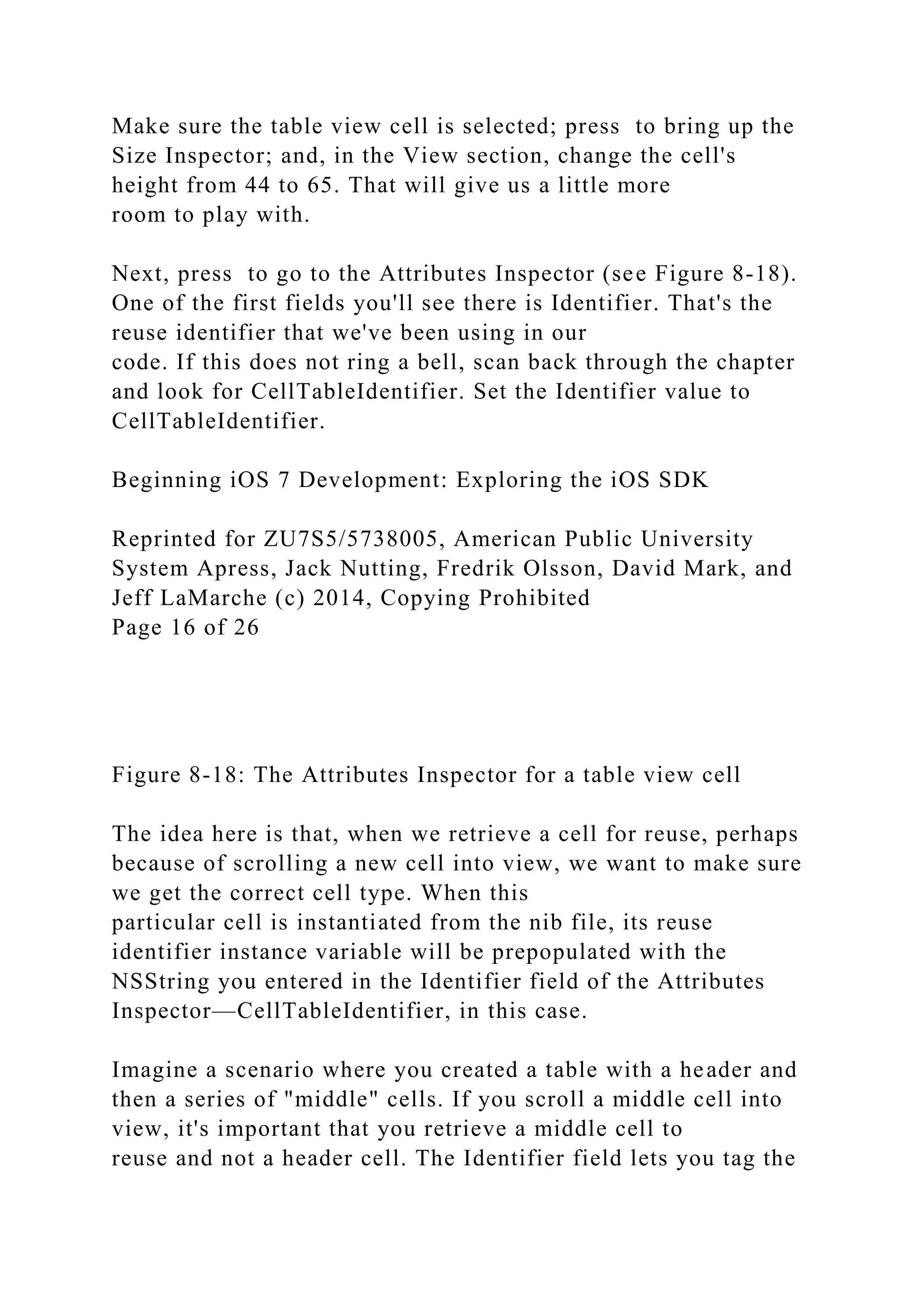 Make sure the table view cell is selected; press to bring up the
Size Inspector; and, in the View section, change the cell's
height from 44 to 65. That will give us a little more
room to play with.
Next, press to go to the Attributes Inspector (see Figure 8-18).
One of the first fields you'll see there is Identifier. That's the
reuse identifier that we've been using in our
code. If this does not ring a bell, scan back through the chapter
and look for CellTableIdentifier. Set the Identifier value to
CellTableIdentifier.
Beginning iOS 7 Development: Exploring the iOS SDK
Reprinted for ZU7S5/5738005, American Public University
System Apress, Jack Nutting, Fredrik Olsson, David Mark, and
Jeff LaMarche (c) 2014, Copying Prohibited
Page 16 of 26
Figure 8-18: The Attributes Inspector for a table view cell
The idea here is that, when we retrieve a cell for reuse, perhaps
because of scrolling a new cell into view, we want to make sure
we get the correct cell type. When this
particular cell is instantiated from the nib file, its reuse
identifier instance variable will be prepopulated with the
NSString you entered in the Identifier field of the Attributes
Inspector—CellTableIdentifier, in this case.
Imagine a scenario where you created a table with a header and
then a series of "middle" cells. If you scroll a middle cell into
view, it's important that you retrieve a middle cell to
reuse and not a header cell. The Identifier field lets you tag the
 