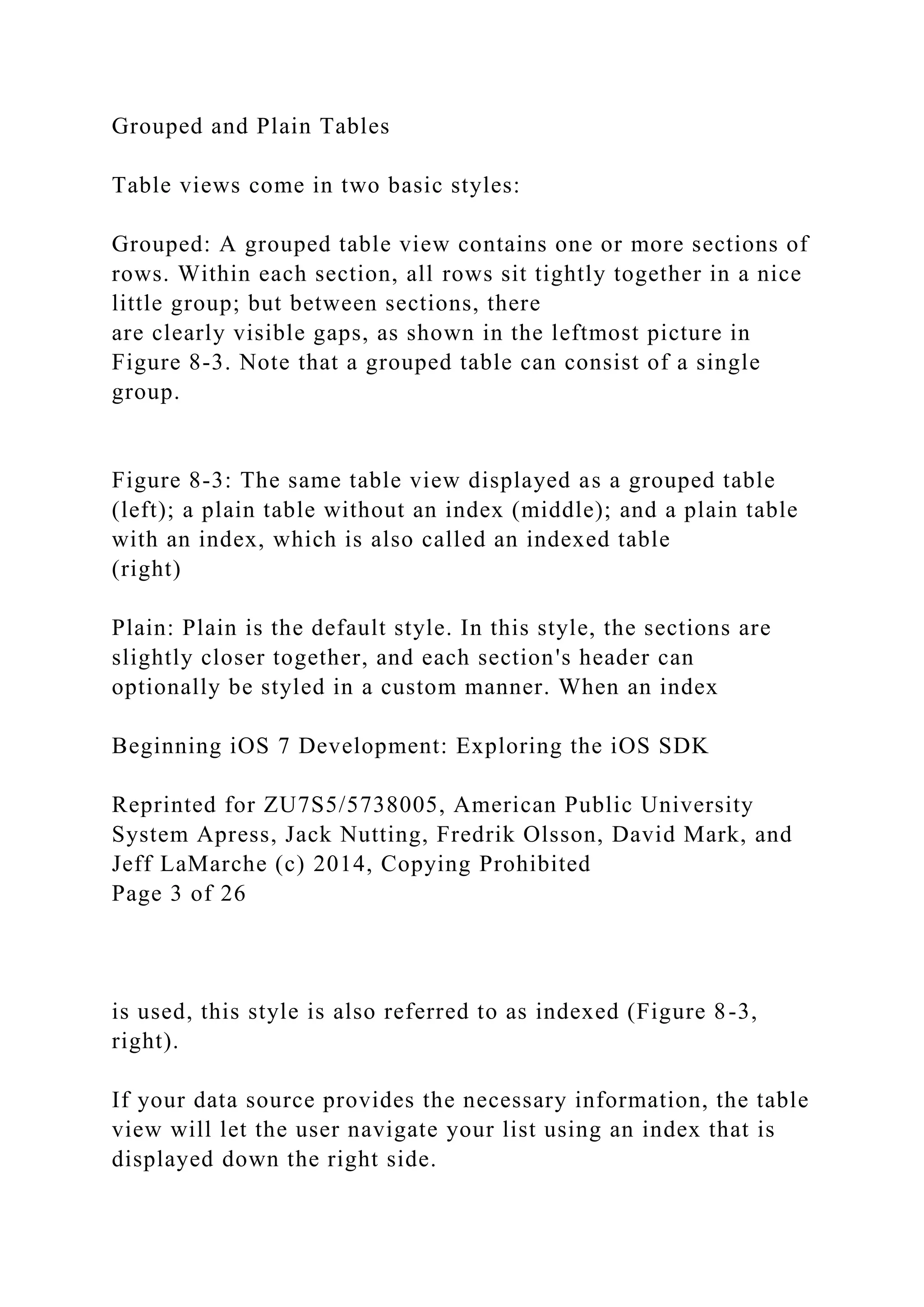 Grouped and Plain Tables
Table views come in two basic styles:
Grouped: A grouped table view contains one or more sections of
rows. Within each section, all rows sit tightly together in a nice
little group; but between sections, there
are clearly visible gaps, as shown in the leftmost picture in
Figure 8-3. Note that a grouped table can consist of a single
group.
Figure 8-3: The same table view displayed as a grouped table
(left); a plain table without an index (middle); and a plain table
with an index, which is also called an indexed table
(right)
Plain: Plain is the default style. In this style, the sections are
slightly closer together, and each section's header can
optionally be styled in a custom manner. When an index
Beginning iOS 7 Development: Exploring the iOS SDK
Reprinted for ZU7S5/5738005, American Public University
System Apress, Jack Nutting, Fredrik Olsson, David Mark, and
Jeff LaMarche (c) 2014, Copying Prohibited
Page 3 of 26
is used, this style is also referred to as indexed (Figure 8-3,
right).
If your data source provides the necessary information, the table
view will let the user navigate your list using an index that is
displayed down the right side.
 