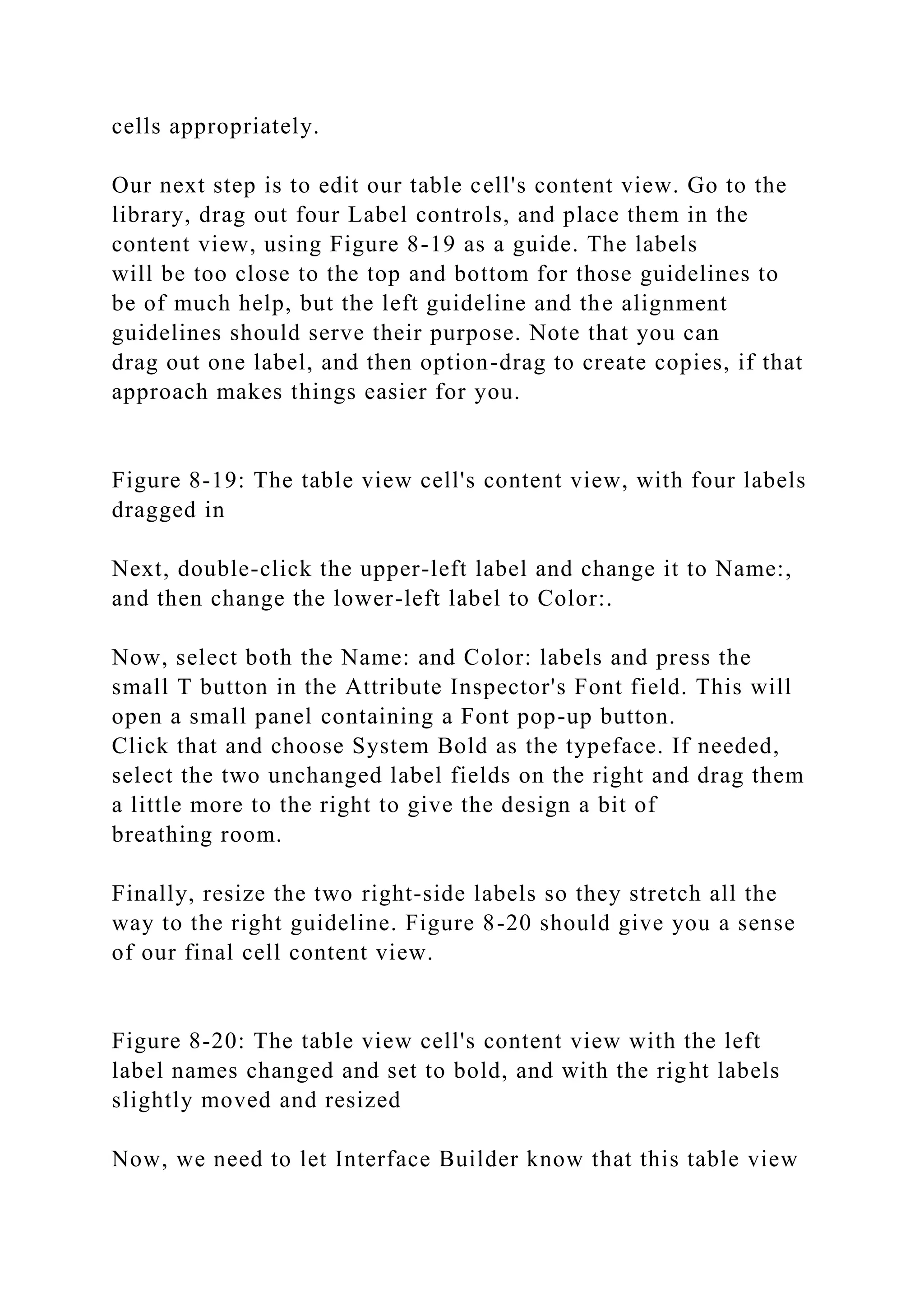cells appropriately.
Our next step is to edit our table cell's content view. Go to the
library, drag out four Label controls, and place them in the
content view, using Figure 8-19 as a guide. The labels
will be too close to the top and bottom for those guidelines to
be of much help, but the left guideline and the alignment
guidelines should serve their purpose. Note that you can
drag out one label, and then option-drag to create copies, if that
approach makes things easier for you.
Figure 8-19: The table view cell's content view, with four labels
dragged in
Next, double-click the upper-left label and change it to Name:,
and then change the lower-left label to Color:.
Now, select both the Name: and Color: labels and press the
small T button in the Attribute Inspector's Font field. This will
open a small panel containing a Font pop-up button.
Click that and choose System Bold as the typeface. If needed,
select the two unchanged label fields on the right and drag them
a little more to the right to give the design a bit of
breathing room.
Finally, resize the two right-side labels so they stretch all the
way to the right guideline. Figure 8-20 should give you a sense
of our final cell content view.
Figure 8-20: The table view cell's content view with the left
label names changed and set to bold, and with the right labels
slightly moved and resized
Now, we need to let Interface Builder know that this table view
 
