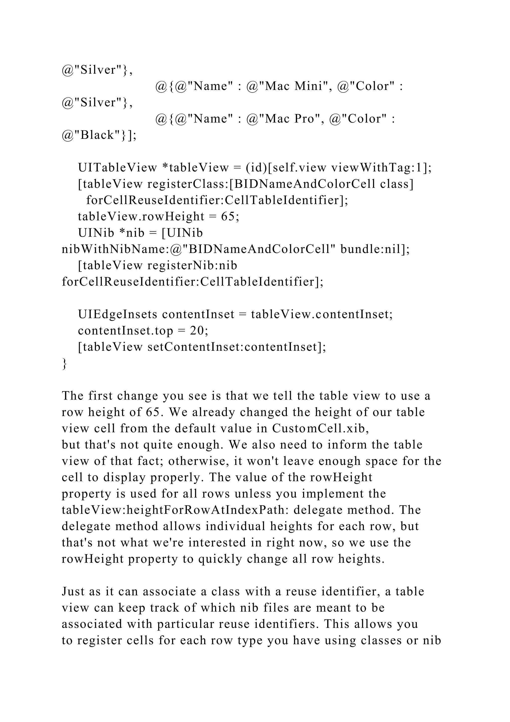 @"Silver"},
@{@"Name" : @"Mac Mini", @"Color" :
@"Silver"},
@{@"Name" : @"Mac Pro", @"Color" :
@"Black"}];
UITableView *tableView = (id)[self.view viewWithTag:1];
[tableView registerClass:[BIDNameAndColorCell class]
forCellReuseIdentifier:CellTableIdentifier];
tableView.rowHeight = 65;
UINib *nib = [UINib
nibWithNibName:@"BIDNameAndColorCell" bundle:nil];
[tableView registerNib:nib
forCellReuseIdentifier:CellTableIdentifier];
UIEdgeInsets contentInset = tableView.contentInset;
contentInset.top = 20;
[tableView setContentInset:contentInset];
}
The first change you see is that we tell the table view to use a
row height of 65. We already changed the height of our table
view cell from the default value in CustomCell.xib,
but that's not quite enough. We also need to inform the table
view of that fact; otherwise, it won't leave enough space for the
cell to display properly. The value of the rowHeight
property is used for all rows unless you implement the
tableView:heightForRowAtIndexPath: delegate method. The
delegate method allows individual heights for each row, but
that's not what we're interested in right now, so we use the
rowHeight property to quickly change all row heights.
Just as it can associate a class with a reuse identifier, a table
view can keep track of which nib files are meant to be
associated with particular reuse identifiers. This allows you
to register cells for each row type you have using classes or nib
 