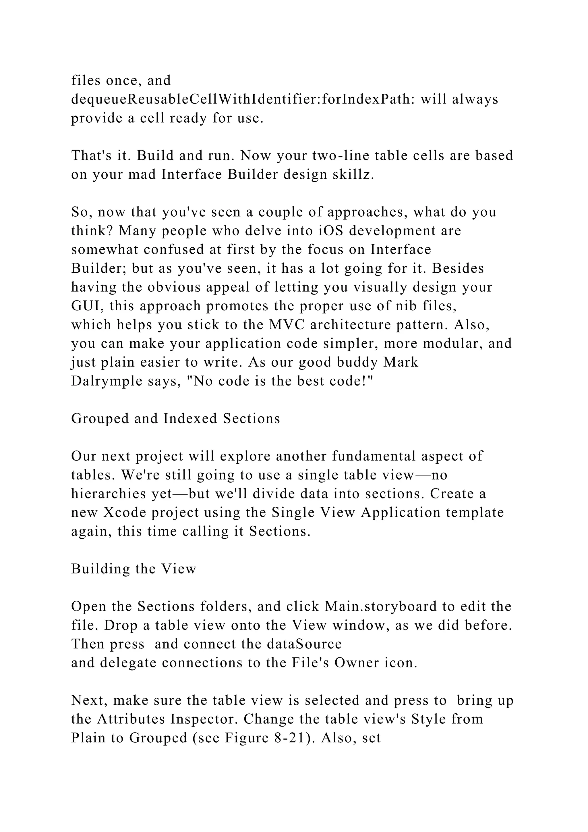 files once, and
dequeueReusableCellWithIdentifier:forIndexPath: will always
provide a cell ready for use.
That's it. Build and run. Now your two-line table cells are based
on your mad Interface Builder design skillz.
So, now that you've seen a couple of approaches, what do you
think? Many people who delve into iOS development are
somewhat confused at first by the focus on Interface
Builder; but as you've seen, it has a lot going for it. Besides
having the obvious appeal of letting you visually design your
GUI, this approach promotes the proper use of nib files,
which helps you stick to the MVC architecture pattern. Also,
you can make your application code simpler, more modular, and
just plain easier to write. As our good buddy Mark
Dalrymple says, "No code is the best code!"
Grouped and Indexed Sections
Our next project will explore another fundamental aspect of
tables. We're still going to use a single table view—no
hierarchies yet—but we'll divide data into sections. Create a
new Xcode project using the Single View Application template
again, this time calling it Sections.
Building the View
Open the Sections folders, and click Main.storyboard to edit the
file. Drop a table view onto the View window, as we did before.
Then press and connect the dataSource
and delegate connections to the File's Owner icon.
Next, make sure the table view is selected and press to bring up
the Attributes Inspector. Change the table view's Style from
Plain to Grouped (see Figure 8-21). Also, set
 