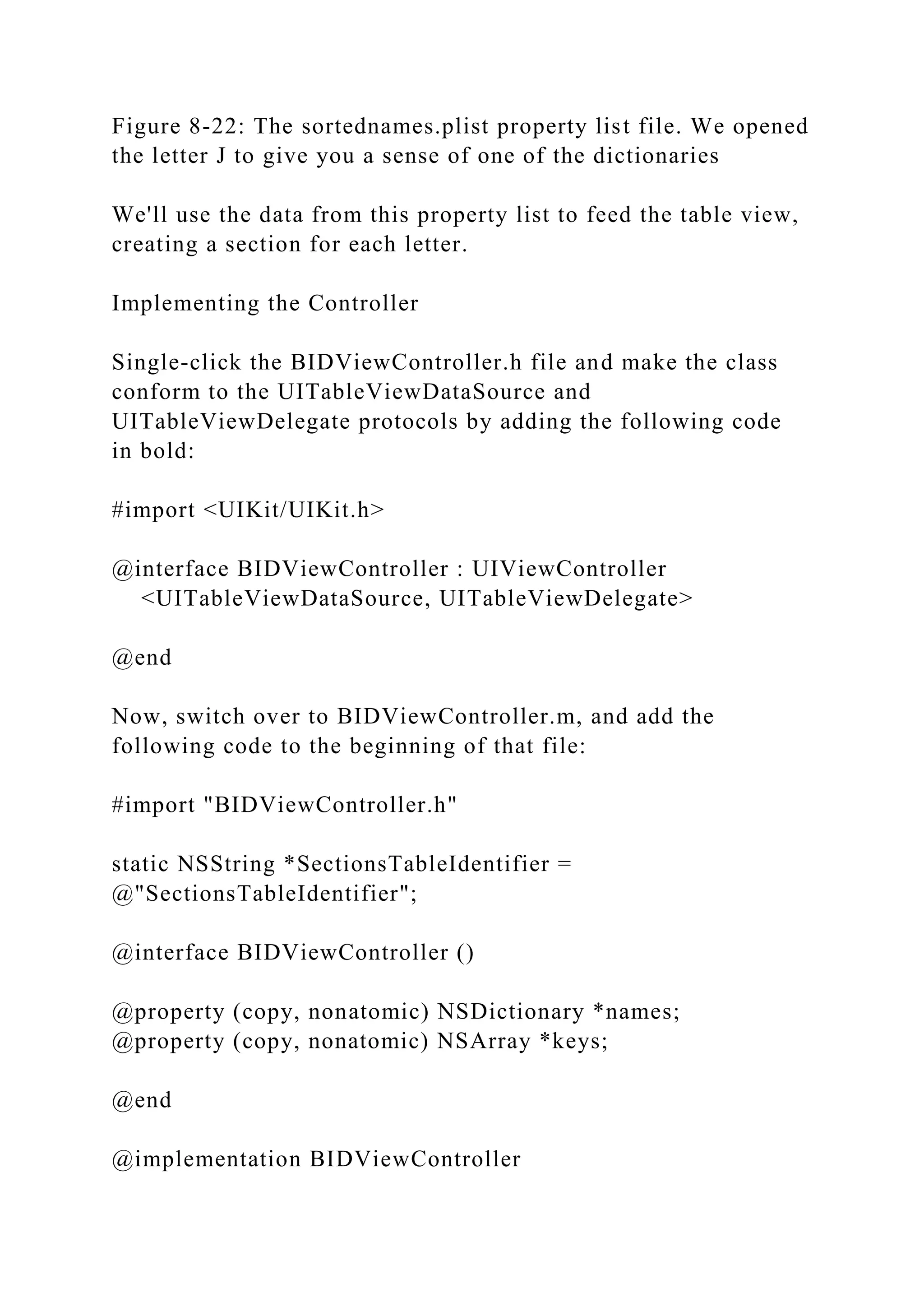 Figure 8-22: The sortednames.plist property list file. We opened
the letter J to give you a sense of one of the dictionaries
We'll use the data from this property list to feed the table view,
creating a section for each letter.
Implementing the Controller
Single-click the BIDViewController.h file and make the class
conform to the UITableViewDataSource and
UITableViewDelegate protocols by adding the following code
in bold:
#import <UIKit/UIKit.h>
@interface BIDViewController : UIViewController
<UITableViewDataSource, UITableViewDelegate>
@end
Now, switch over to BIDViewController.m, and add the
following code to the beginning of that file:
#import "BIDViewController.h"
static NSString *SectionsTableIdentifier =
@"SectionsTableIdentifier";
@interface BIDViewController ()
@property (copy, nonatomic) NSDictionary *names;
@property (copy, nonatomic) NSArray *keys;
@end
@implementation BIDViewController
 