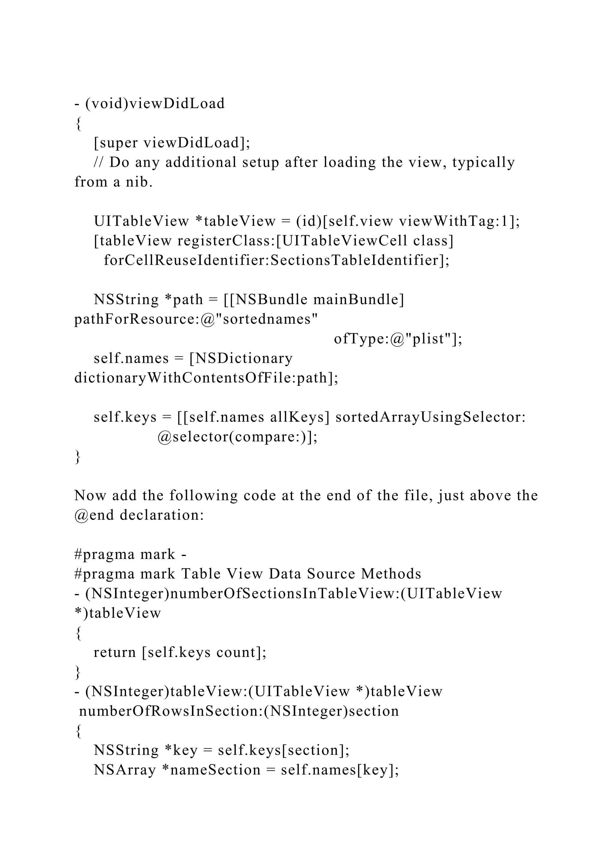 - (void)viewDidLoad
{
[super viewDidLoad];
// Do any additional setup after loading the view, typically
from a nib.
UITableView *tableView = (id)[self.view viewWithTag:1];
[tableView registerClass:[UITableViewCell class]
forCellReuseIdentifier:SectionsTableIdentifier];
NSString *path = [[NSBundle mainBundle]
pathForResource:@"sortednames"
ofType:@"plist"];
self.names = [NSDictionary
dictionaryWithContentsOfFile:path];
self.keys = [[self.names allKeys] sortedArrayUsingSelector:
@selector(compare:)];
}
Now add the following code at the end of the file, just above the
@end declaration:
#pragma mark -
#pragma mark Table View Data Source Methods
- (NSInteger)numberOfSectionsInTableView:(UITableView
*)tableView
{
return [self.keys count];
}
- (NSInteger)tableView:(UITableView *)tableView
numberOfRowsInSection:(NSInteger)section
{
NSString *key = self.keys[section];
NSArray *nameSection = self.names[key];
 