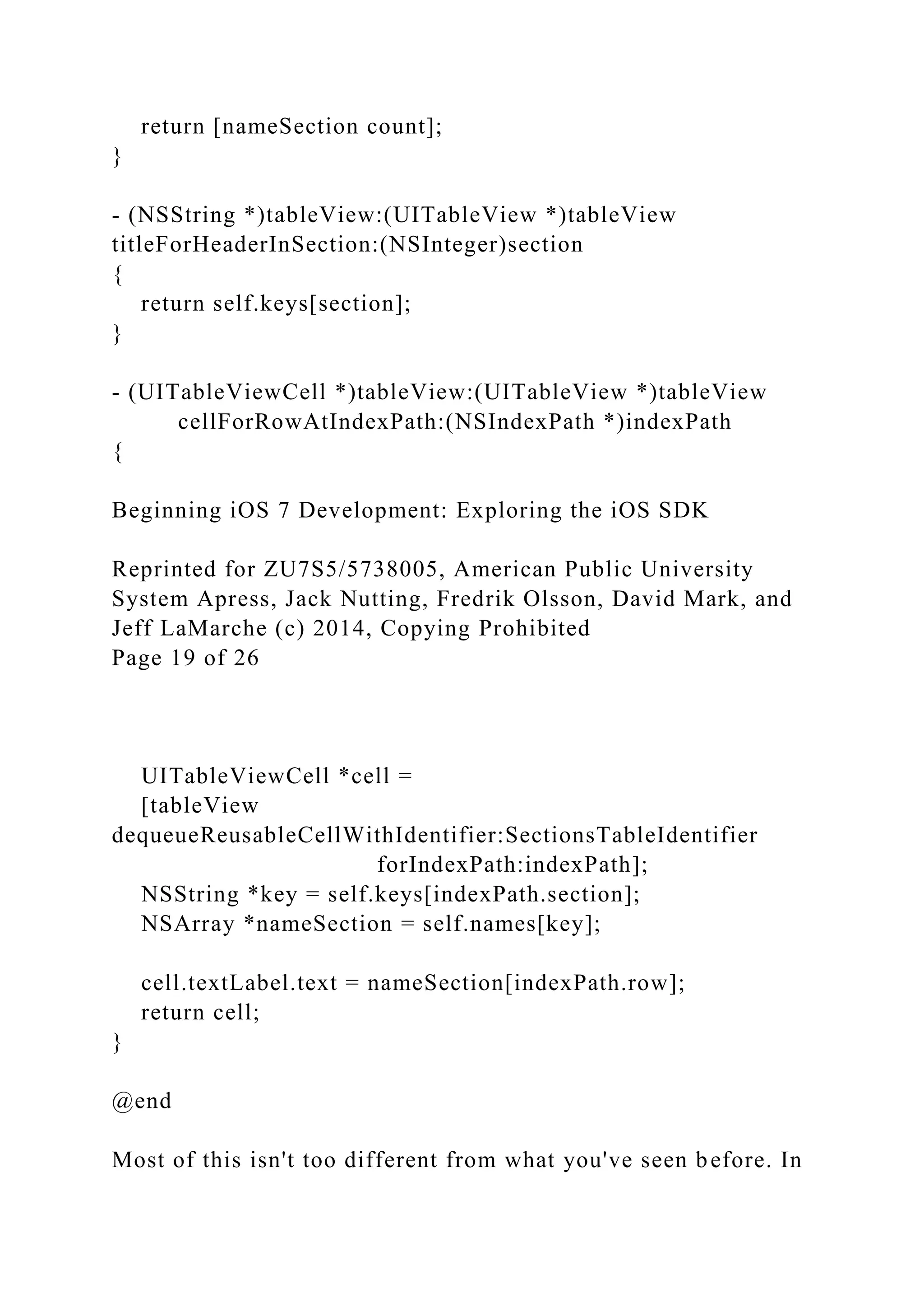 return [nameSection count];
}
- (NSString *)tableView:(UITableView *)tableView
titleForHeaderInSection:(NSInteger)section
{
return self.keys[section];
}
- (UITableViewCell *)tableView:(UITableView *)tableView
cellForRowAtIndexPath:(NSIndexPath *)indexPath
{
Beginning iOS 7 Development: Exploring the iOS SDK
Reprinted for ZU7S5/5738005, American Public University
System Apress, Jack Nutting, Fredrik Olsson, David Mark, and
Jeff LaMarche (c) 2014, Copying Prohibited
Page 19 of 26
UITableViewCell *cell =
[tableView
dequeueReusableCellWithIdentifier:SectionsTableIdentifier
forIndexPath:indexPath];
NSString *key = self.keys[indexPath.section];
NSArray *nameSection = self.names[key];
cell.textLabel.text = nameSection[indexPath.row];
return cell;
}
@end
Most of this isn't too different from what you've seen before. In
 