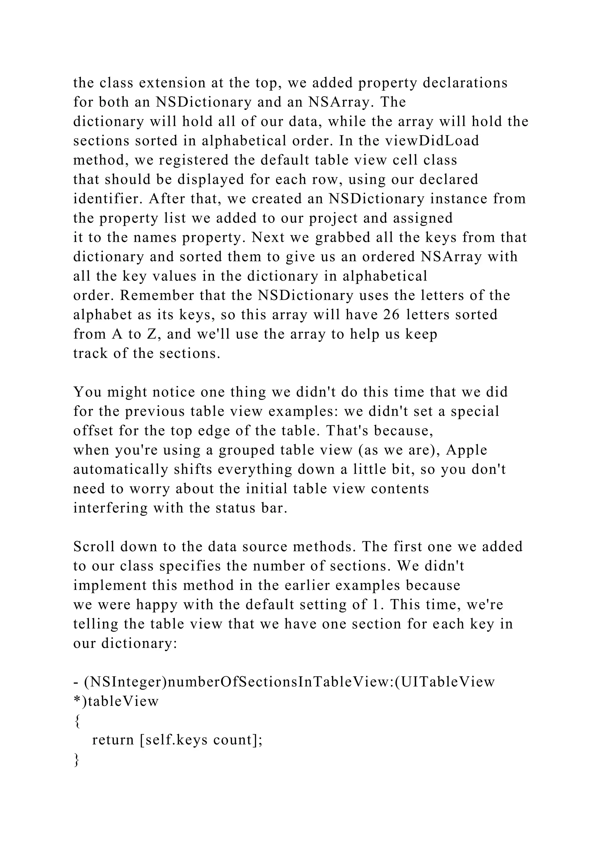 the class extension at the top, we added property declarations
for both an NSDictionary and an NSArray. The
dictionary will hold all of our data, while the array will hold the
sections sorted in alphabetical order. In the viewDidLoad
method, we registered the default table view cell class
that should be displayed for each row, using our declared
identifier. After that, we created an NSDictionary instance from
the property list we added to our project and assigned
it to the names property. Next we grabbed all the keys from that
dictionary and sorted them to give us an ordered NSArray with
all the key values in the dictionary in alphabetical
order. Remember that the NSDictionary uses the letters of the
alphabet as its keys, so this array will have 26 letters sorted
from A to Z, and we'll use the array to help us keep
track of the sections.
You might notice one thing we didn't do this time that we did
for the previous table view examples: we didn't set a special
offset for the top edge of the table. That's because,
when you're using a grouped table view (as we are), Apple
automatically shifts everything down a little bit, so you don't
need to worry about the initial table view contents
interfering with the status bar.
Scroll down to the data source methods. The first one we added
to our class specifies the number of sections. We didn't
implement this method in the earlier examples because
we were happy with the default setting of 1. This time, we're
telling the table view that we have one section for each key in
our dictionary:
- (NSInteger)numberOfSectionsInTableView:(UITableView
*)tableView
{
return [self.keys count];
}
 