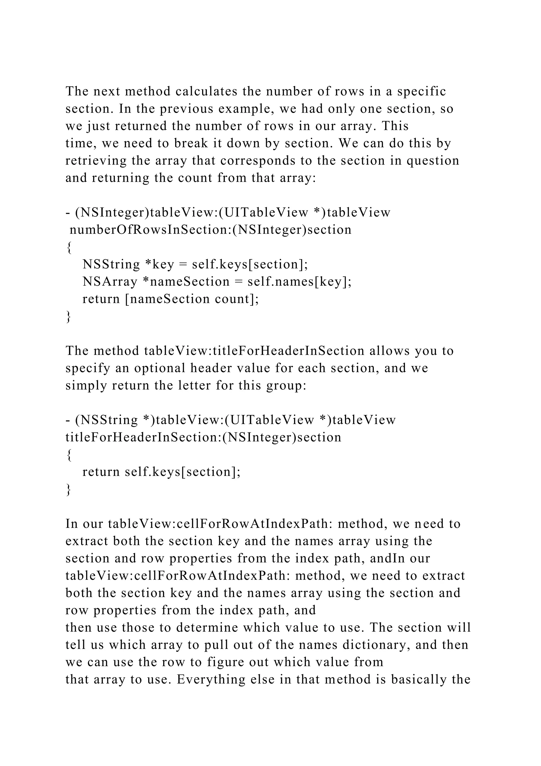 The next method calculates the number of rows in a specific
section. In the previous example, we had only one section, so
we just returned the number of rows in our array. This
time, we need to break it down by section. We can do this by
retrieving the array that corresponds to the section in question
and returning the count from that array:
- (NSInteger)tableView:(UITableView *)tableView
numberOfRowsInSection:(NSInteger)section
{
NSString *key = self.keys[section];
NSArray *nameSection = self.names[key];
return [nameSection count];
}
The method tableView:titleForHeaderInSection allows you to
specify an optional header value for each section, and we
simply return the letter for this group:
- (NSString *)tableView:(UITableView *)tableView
titleForHeaderInSection:(NSInteger)section
{
return self.keys[section];
}
In our tableView:cellForRowAtIndexPath: method, we need to
extract both the section key and the names array using the
section and row properties from the index path, andIn our
tableView:cellForRowAtIndexPath: method, we need to extract
both the section key and the names array using the section and
row properties from the index path, and
then use those to determine which value to use. The section will
tell us which array to pull out of the names dictionary, and then
we can use the row to figure out which value from
that array to use. Everything else in that method is basically the
 