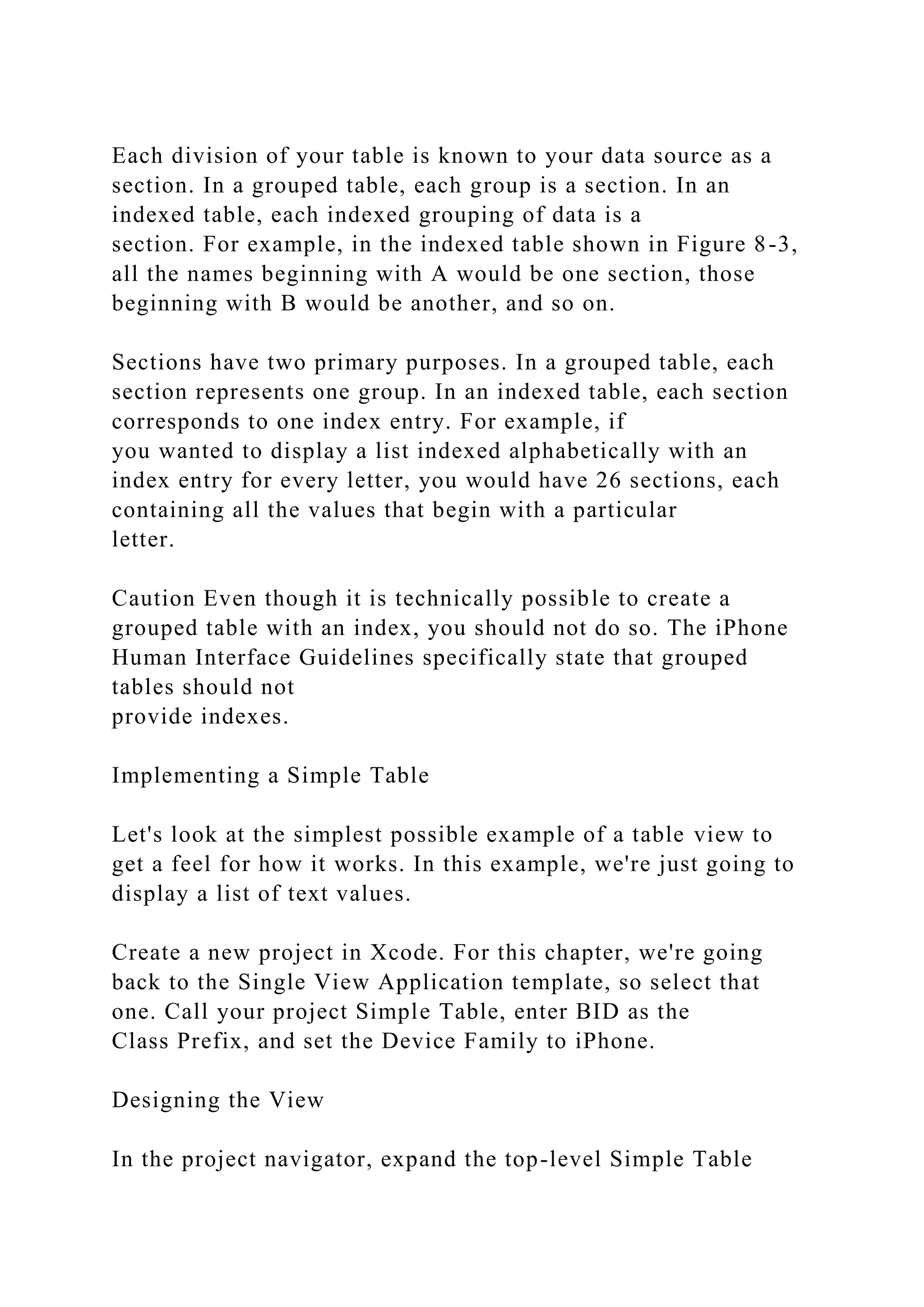 Each division of your table is known to your data source as a
section. In a grouped table, each group is a section. In an
indexed table, each indexed grouping of data is a
section. For example, in the indexed table shown in Figure 8-3,
all the names beginning with A would be one section, those
beginning with B would be another, and so on.
Sections have two primary purposes. In a grouped table, each
section represents one group. In an indexed table, each section
corresponds to one index entry. For example, if
you wanted to display a list indexed alphabetically with an
index entry for every letter, you would have 26 sections, each
containing all the values that begin with a particular
letter.
Caution Even though it is technically possible to create a
grouped table with an index, you should not do so. The iPhone
Human Interface Guidelines specifically state that grouped
tables should not
provide indexes.
Implementing a Simple Table
Let's look at the simplest possible example of a table view to
get a feel for how it works. In this example, we're just going to
display a list of text values.
Create a new project in Xcode. For this chapter, we're going
back to the Single View Application template, so select that
one. Call your project Simple Table, enter BID as the
Class Prefix, and set the Device Family to iPhone.
Designing the View
In the project navigator, expand the top-level Simple Table
 