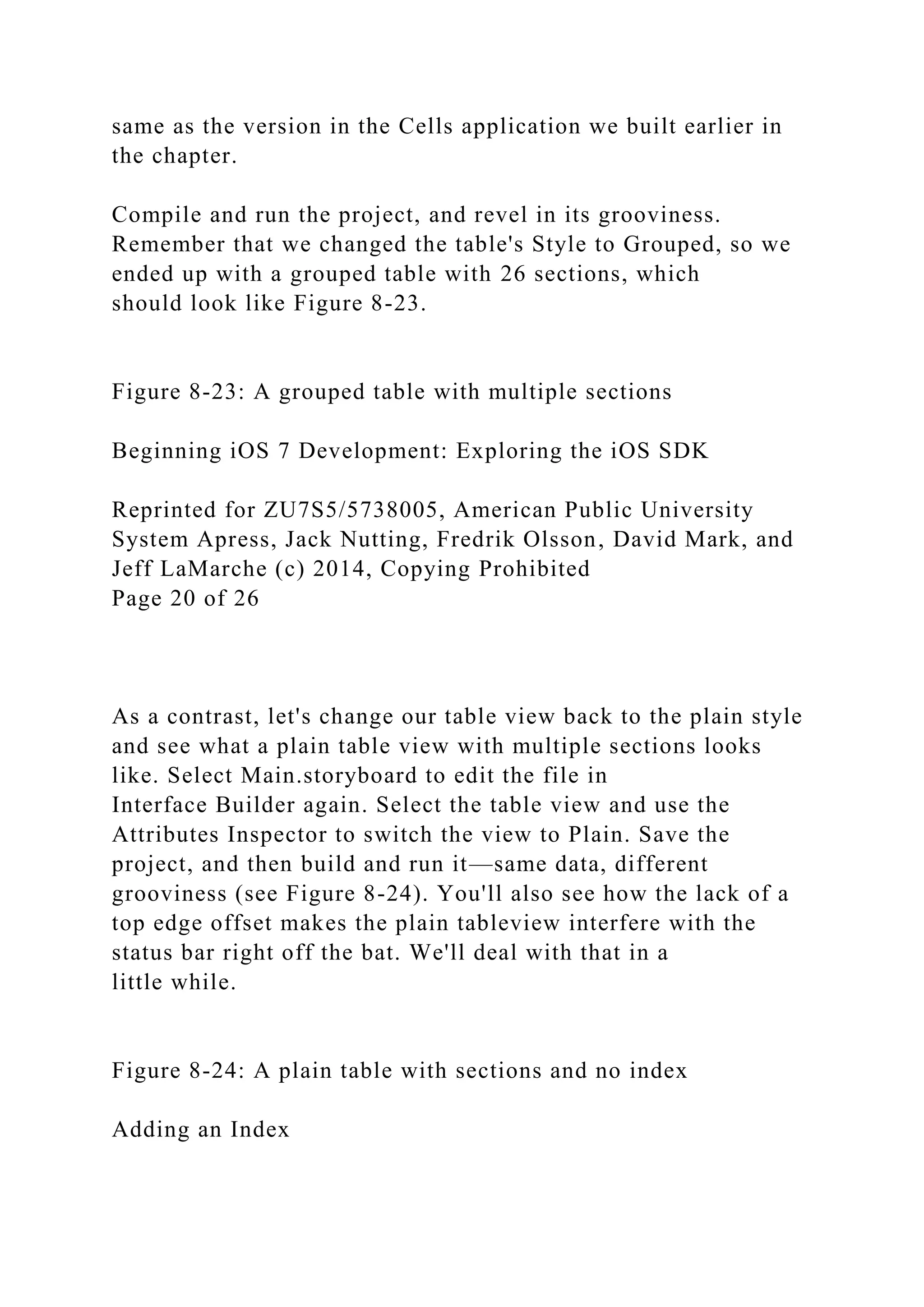 same as the version in the Cells application we built earlier in
the chapter.
Compile and run the project, and revel in its grooviness.
Remember that we changed the table's Style to Grouped, so we
ended up with a grouped table with 26 sections, which
should look like Figure 8-23.
Figure 8-23: A grouped table with multiple sections
Beginning iOS 7 Development: Exploring the iOS SDK
Reprinted for ZU7S5/5738005, American Public University
System Apress, Jack Nutting, Fredrik Olsson, David Mark, and
Jeff LaMarche (c) 2014, Copying Prohibited
Page 20 of 26
As a contrast, let's change our table view back to the plain style
and see what a plain table view with multiple sections looks
like. Select Main.storyboard to edit the file in
Interface Builder again. Select the table view and use the
Attributes Inspector to switch the view to Plain. Save the
project, and then build and run it—same data, different
grooviness (see Figure 8-24). You'll also see how the lack of a
top edge offset makes the plain tableview interfere with the
status bar right off the bat. We'll deal with that in a
little while.
Figure 8-24: A plain table with sections and no index
Adding an Index
 