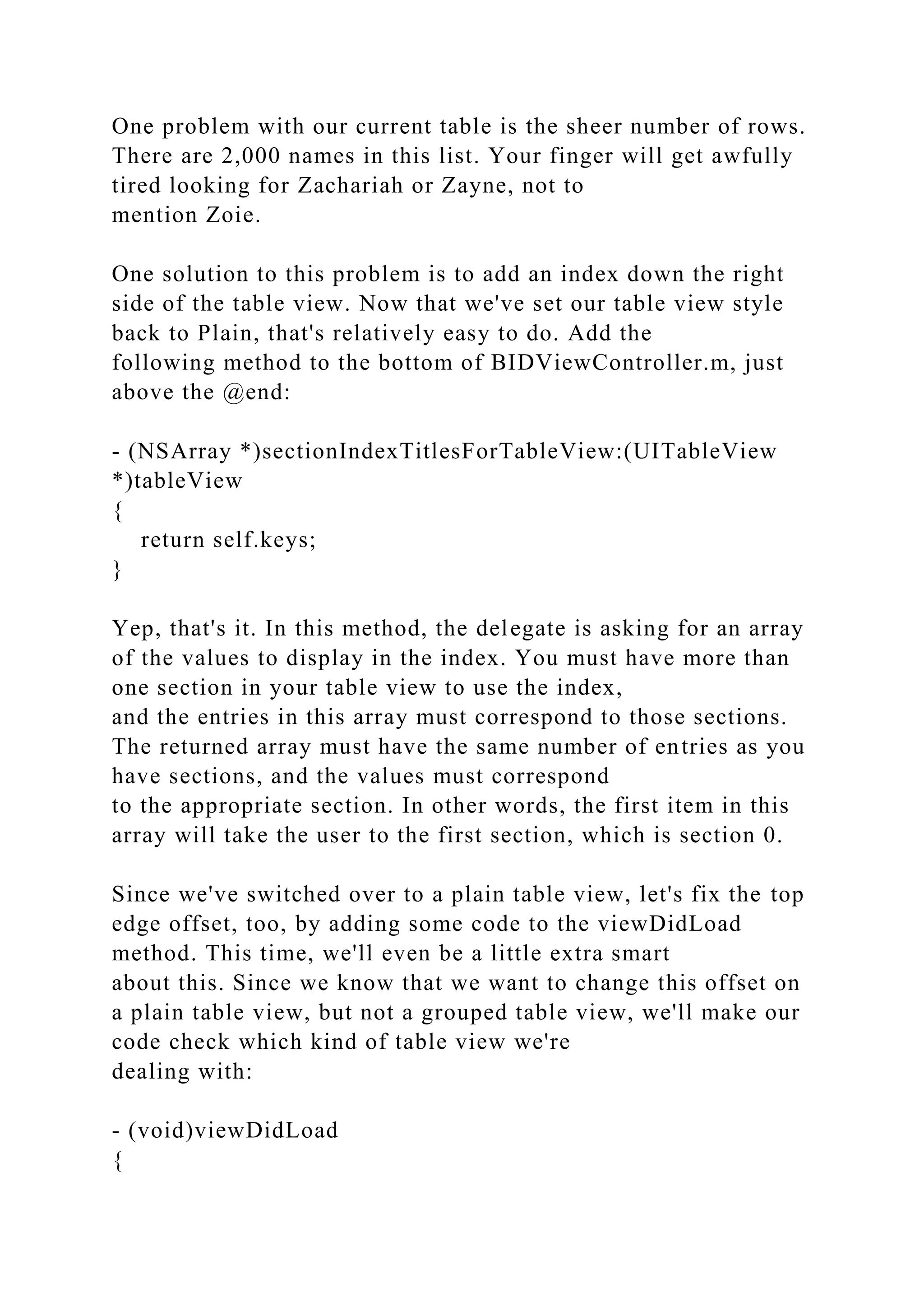 One problem with our current table is the sheer number of rows.
There are 2,000 names in this list. Your finger will get awfully
tired looking for Zachariah or Zayne, not to
mention Zoie.
One solution to this problem is to add an index down the right
side of the table view. Now that we've set our table view style
back to Plain, that's relatively easy to do. Add the
following method to the bottom of BIDViewController.m, just
above the @end:
- (NSArray *)sectionIndexTitlesForTableView:(UITableView
*)tableView
{
return self.keys;
}
Yep, that's it. In this method, the delegate is asking for an array
of the values to display in the index. You must have more than
one section in your table view to use the index,
and the entries in this array must correspond to those sections.
The returned array must have the same number of entries as you
have sections, and the values must correspond
to the appropriate section. In other words, the first item in this
array will take the user to the first section, which is section 0.
Since we've switched over to a plain table view, let's fix the top
edge offset, too, by adding some code to the viewDidLoad
method. This time, we'll even be a little extra smart
about this. Since we know that we want to change this offset on
a plain table view, but not a grouped table view, we'll make our
code check which kind of table view we're
dealing with:
- (void)viewDidLoad
{
 