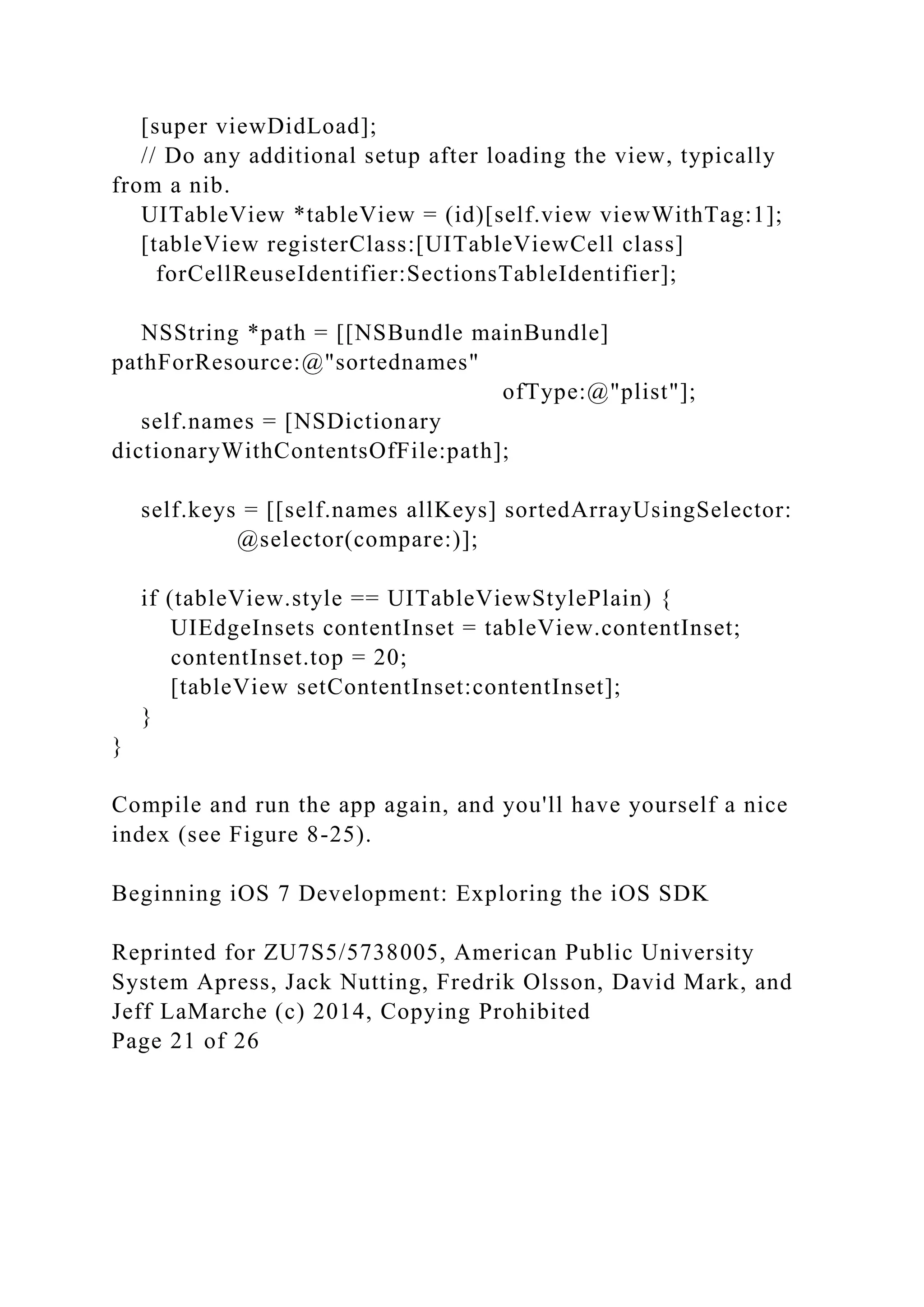 [super viewDidLoad];
// Do any additional setup after loading the view, typically
from a nib.
UITableView *tableView = (id)[self.view viewWithTag:1];
[tableView registerClass:[UITableViewCell class]
forCellReuseIdentifier:SectionsTableIdentifier];
NSString *path = [[NSBundle mainBundle]
pathForResource:@"sortednames"
ofType:@"plist"];
self.names = [NSDictionary
dictionaryWithContentsOfFile:path];
self.keys = [[self.names allKeys] sortedArrayUsingSelector:
@selector(compare:)];
if (tableView.style == UITableViewStylePlain) {
UIEdgeInsets contentInset = tableView.contentInset;
contentInset.top = 20;
[tableView setContentInset:contentInset];
}
}
Compile and run the app again, and you'll have yourself a nice
index (see Figure 8-25).
Beginning iOS 7 Development: Exploring the iOS SDK
Reprinted for ZU7S5/5738005, American Public University
System Apress, Jack Nutting, Fredrik Olsson, David Mark, and
Jeff LaMarche (c) 2014, Copying Prohibited
Page 21 of 26
 