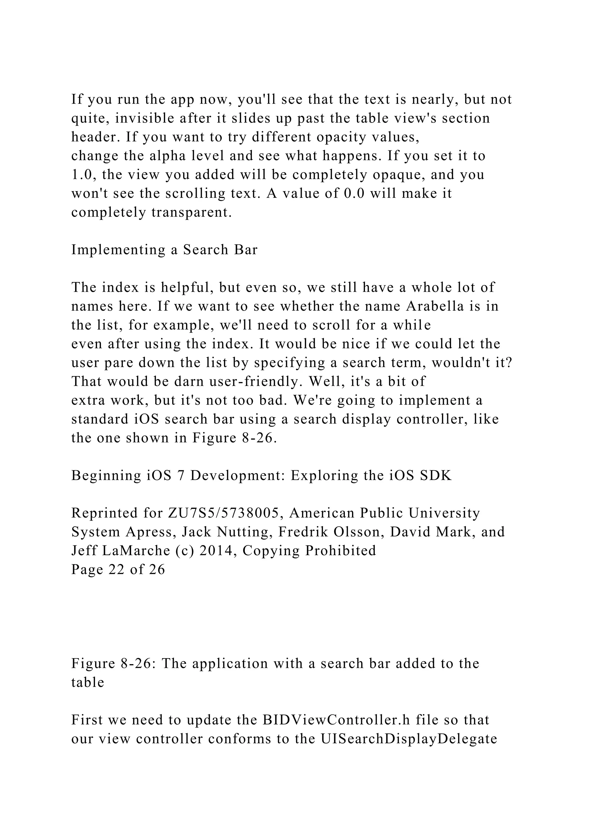 If you run the app now, you'll see that the text is nearly, but not
quite, invisible after it slides up past the table view's section
header. If you want to try different opacity values,
change the alpha level and see what happens. If you set it to
1.0, the view you added will be completely opaque, and you
won't see the scrolling text. A value of 0.0 will make it
completely transparent.
Implementing a Search Bar
The index is helpful, but even so, we still have a whole lot of
names here. If we want to see whether the name Arabella is in
the list, for example, we'll need to scroll for a while
even after using the index. It would be nice if we could let the
user pare down the list by specifying a search term, wouldn't it?
That would be darn user-friendly. Well, it's a bit of
extra work, but it's not too bad. We're going to implement a
standard iOS search bar using a search display controller, like
the one shown in Figure 8-26.
Beginning iOS 7 Development: Exploring the iOS SDK
Reprinted for ZU7S5/5738005, American Public University
System Apress, Jack Nutting, Fredrik Olsson, David Mark, and
Jeff LaMarche (c) 2014, Copying Prohibited
Page 22 of 26
Figure 8-26: The application with a search bar added to the
table
First we need to update the BIDViewController.h file so that
our view controller conforms to the UISearchDisplayDelegate
 