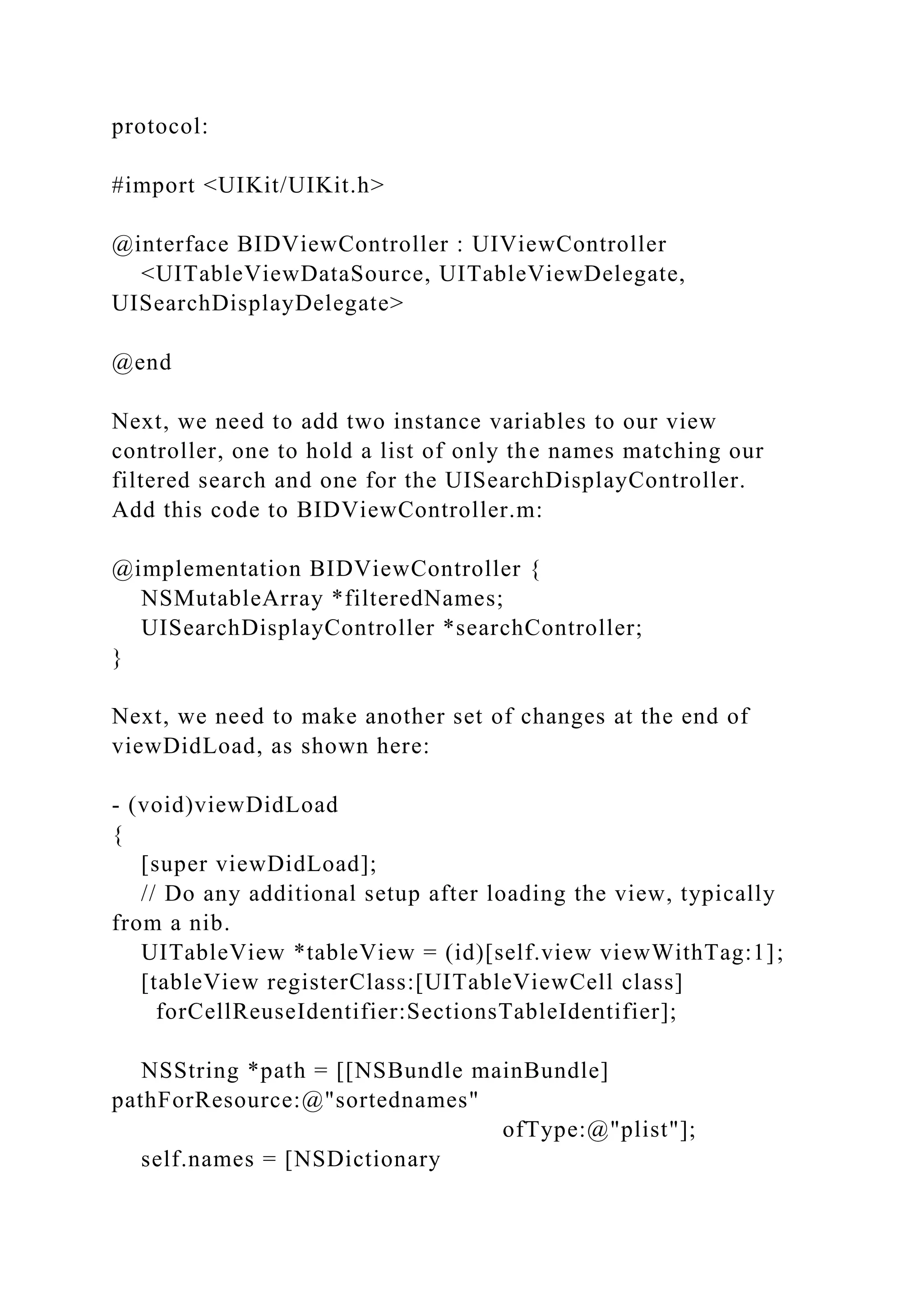 protocol:
#import <UIKit/UIKit.h>
@interface BIDViewController : UIViewController
<UITableViewDataSource, UITableViewDelegate,
UISearchDisplayDelegate>
@end
Next, we need to add two instance variables to our view
controller, one to hold a list of only the names matching our
filtered search and one for the UISearchDisplayController.
Add this code to BIDViewController.m:
@implementation BIDViewController {
NSMutableArray *filteredNames;
UISearchDisplayController *searchController;
}
Next, we need to make another set of changes at the end of
viewDidLoad, as shown here:
- (void)viewDidLoad
{
[super viewDidLoad];
// Do any additional setup after loading the view, typically
from a nib.
UITableView *tableView = (id)[self.view viewWithTag:1];
[tableView registerClass:[UITableViewCell class]
forCellReuseIdentifier:SectionsTableIdentifier];
NSString *path = [[NSBundle mainBundle]
pathForResource:@"sortednames"
ofType:@"plist"];
self.names = [NSDictionary
 
