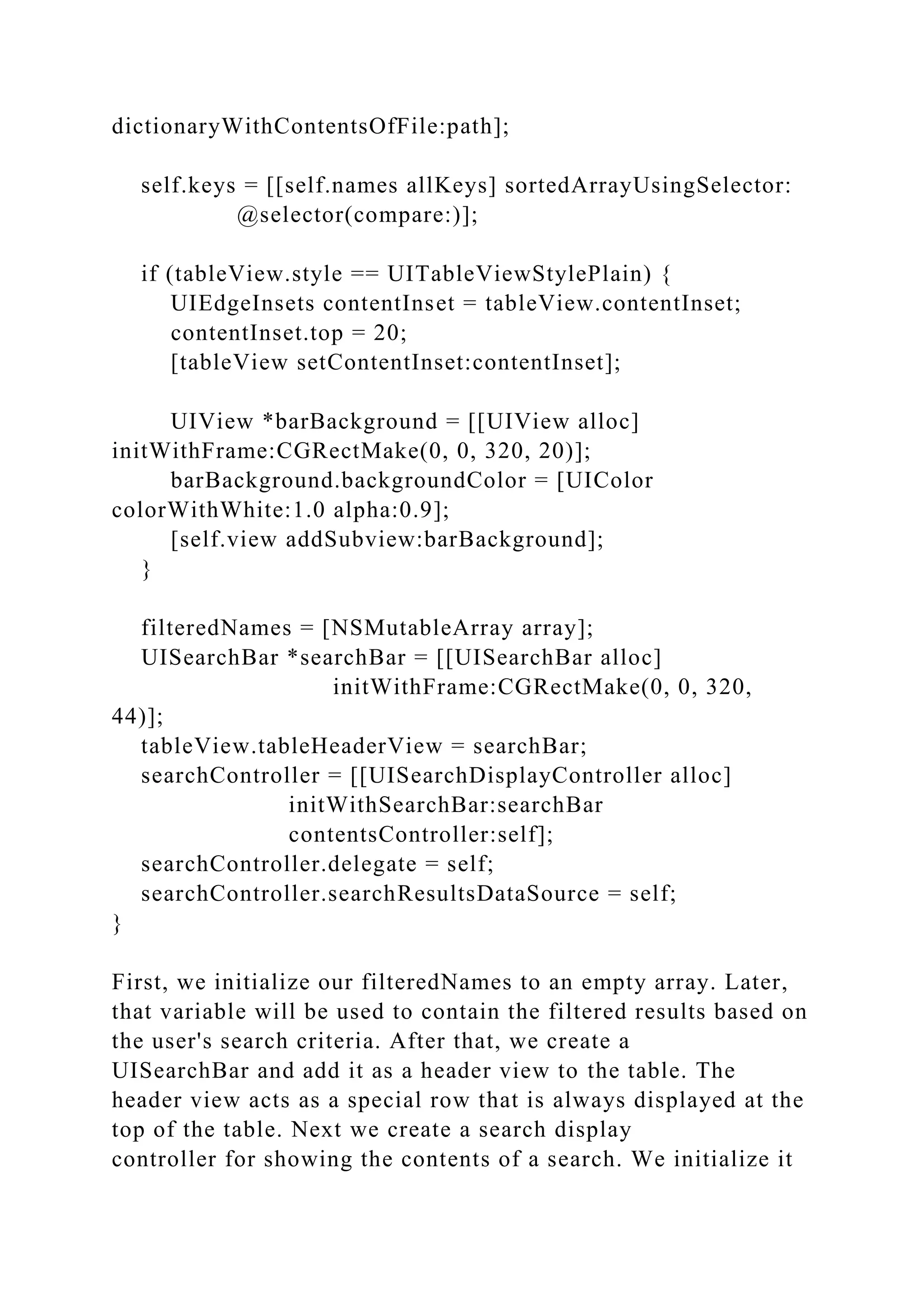 dictionaryWithContentsOfFile:path];
self.keys = [[self.names allKeys] sortedArrayUsingSelector:
@selector(compare:)];
if (tableView.style == UITableViewStylePlain) {
UIEdgeInsets contentInset = tableView.contentInset;
contentInset.top = 20;
[tableView setContentInset:contentInset];
UIView *barBackground = [[UIView alloc]
initWithFrame:CGRectMake(0, 0, 320, 20)];
barBackground.backgroundColor = [UIColor
colorWithWhite:1.0 alpha:0.9];
[self.view addSubview:barBackground];
}
filteredNames = [NSMutableArray array];
UISearchBar *searchBar = [[UISearchBar alloc]
initWithFrame:CGRectMake(0, 0, 320,
44)];
tableView.tableHeaderView = searchBar;
searchController = [[UISearchDisplayController alloc]
initWithSearchBar:searchBar
contentsController:self];
searchController.delegate = self;
searchController.searchResultsDataSource = self;
}
First, we initialize our filteredNames to an empty array. Later,
that variable will be used to contain the filtered results based on
the user's search criteria. After that, we create a
UISearchBar and add it as a header view to the table. The
header view acts as a special row that is always displayed at the
top of the table. Next we create a search display
controller for showing the contents of a search. We initialize it
 