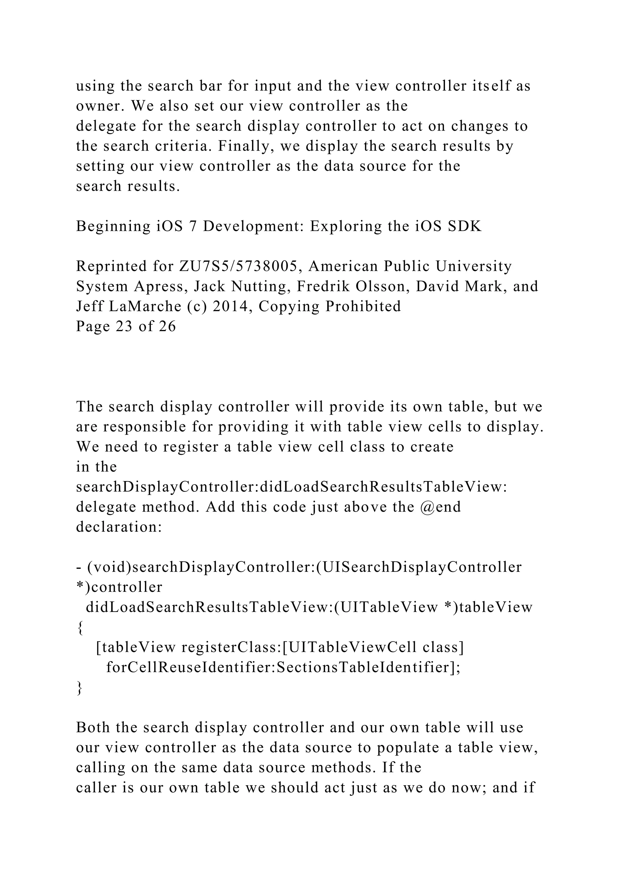 using the search bar for input and the view controller itself as
owner. We also set our view controller as the
delegate for the search display controller to act on changes to
the search criteria. Finally, we display the search results by
setting our view controller as the data source for the
search results.
Beginning iOS 7 Development: Exploring the iOS SDK
Reprinted for ZU7S5/5738005, American Public University
System Apress, Jack Nutting, Fredrik Olsson, David Mark, and
Jeff LaMarche (c) 2014, Copying Prohibited
Page 23 of 26
The search display controller will provide its own table, but we
are responsible for providing it with table view cells to display.
We need to register a table view cell class to create
in the
searchDisplayController:didLoadSearchResultsTableView:
delegate method. Add this code just above the @end
declaration:
- (void)searchDisplayController:(UISearchDisplayController
*)controller
didLoadSearchResultsTableView:(UITableView *)tableView
{
[tableView registerClass:[UITableViewCell class]
forCellReuseIdentifier:SectionsTableIdentifier];
}
Both the search display controller and our own table will use
our view controller as the data source to populate a table view,
calling on the same data source methods. If the
caller is our own table we should act just as we do now; and if
 