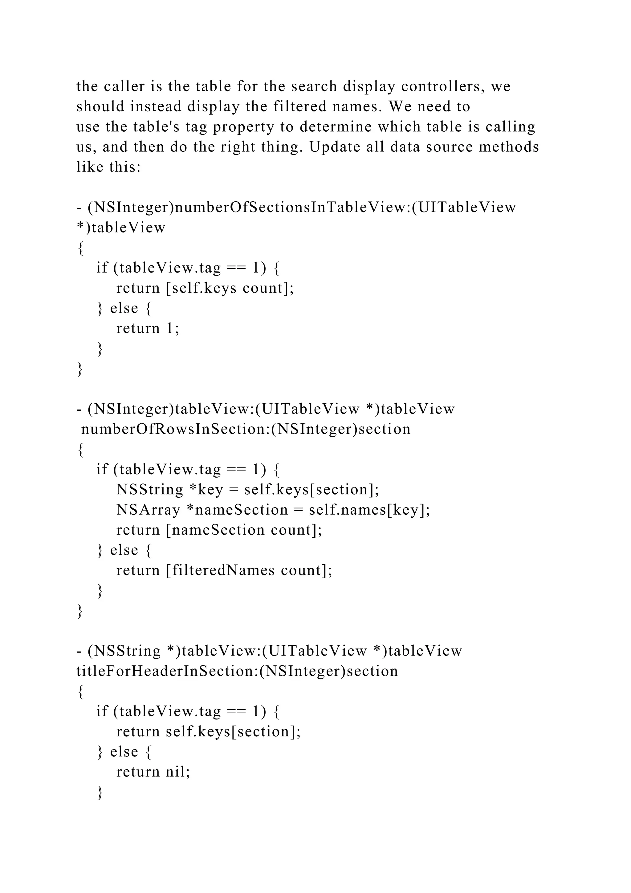 the caller is the table for the search display controllers, we
should instead display the filtered names. We need to
use the table's tag property to determine which table is calling
us, and then do the right thing. Update all data source methods
like this:
- (NSInteger)numberOfSectionsInTableView:(UITableView
*)tableView
{
if (tableView.tag == 1) {
return [self.keys count];
} else {
return 1;
}
}
- (NSInteger)tableView:(UITableView *)tableView
numberOfRowsInSection:(NSInteger)section
{
if (tableView.tag == 1) {
NSString *key = self.keys[section];
NSArray *nameSection = self.names[key];
return [nameSection count];
} else {
return [filteredNames count];
}
}
- (NSString *)tableView:(UITableView *)tableView
titleForHeaderInSection:(NSInteger)section
{
if (tableView.tag == 1) {
return self.keys[section];
} else {
return nil;
}
 