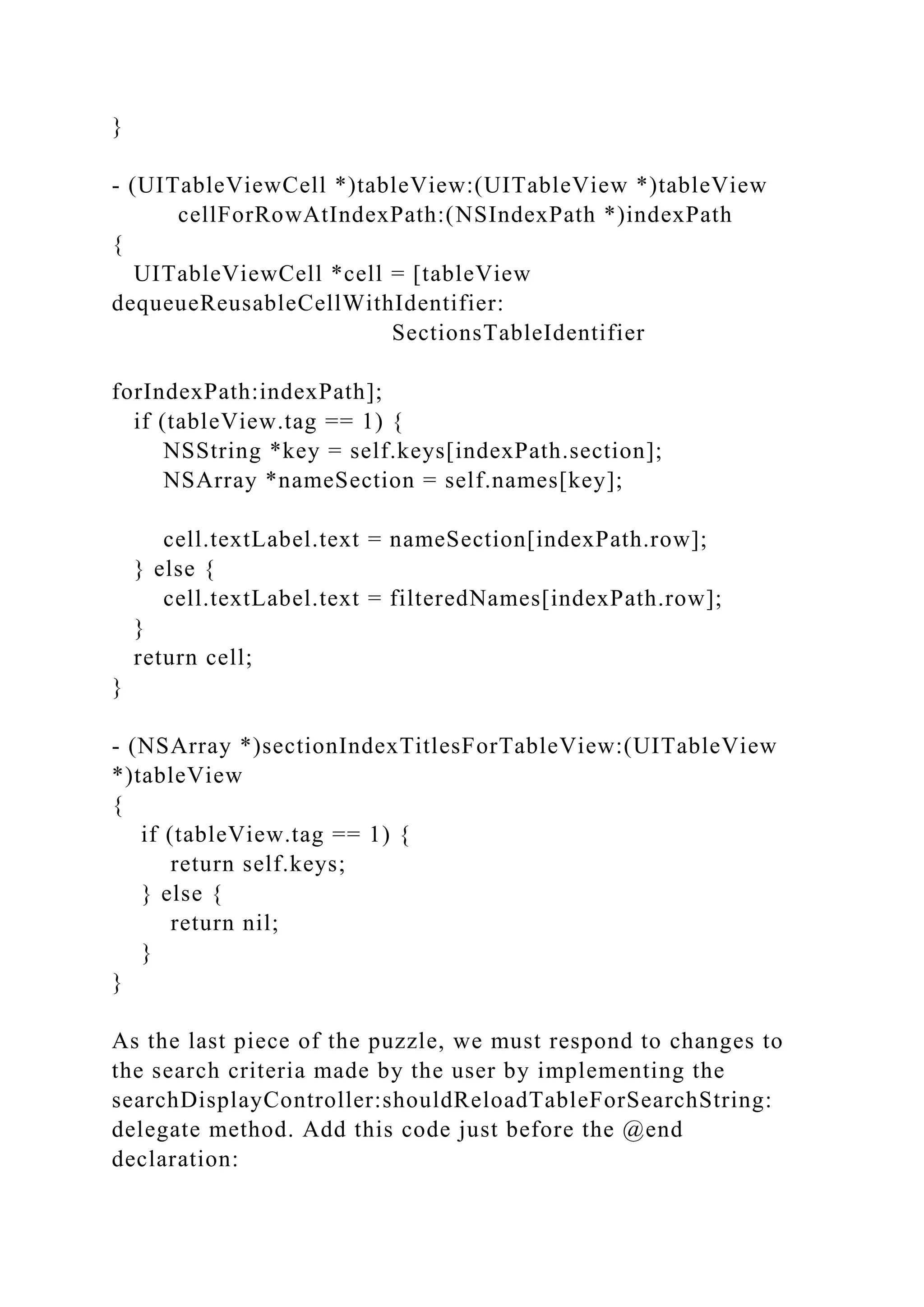 }
- (UITableViewCell *)tableView:(UITableView *)tableView
cellForRowAtIndexPath:(NSIndexPath *)indexPath
{
UITableViewCell *cell = [tableView
dequeueReusableCellWithIdentifier:
SectionsTableIdentifier
forIndexPath:indexPath];
if (tableView.tag == 1) {
NSString *key = self.keys[indexPath.section];
NSArray *nameSection = self.names[key];
cell.textLabel.text = nameSection[indexPath.row];
} else {
cell.textLabel.text = filteredNames[indexPath.row];
}
return cell;
}
- (NSArray *)sectionIndexTitlesForTableView:(UITableView
*)tableView
{
if (tableView.tag == 1) {
return self.keys;
} else {
return nil;
}
}
As the last piece of the puzzle, we must respond to changes to
the search criteria made by the user by implementing the
searchDisplayController:shouldReloadTableForSearchString:
delegate method. Add this code just before the @end
declaration:
 