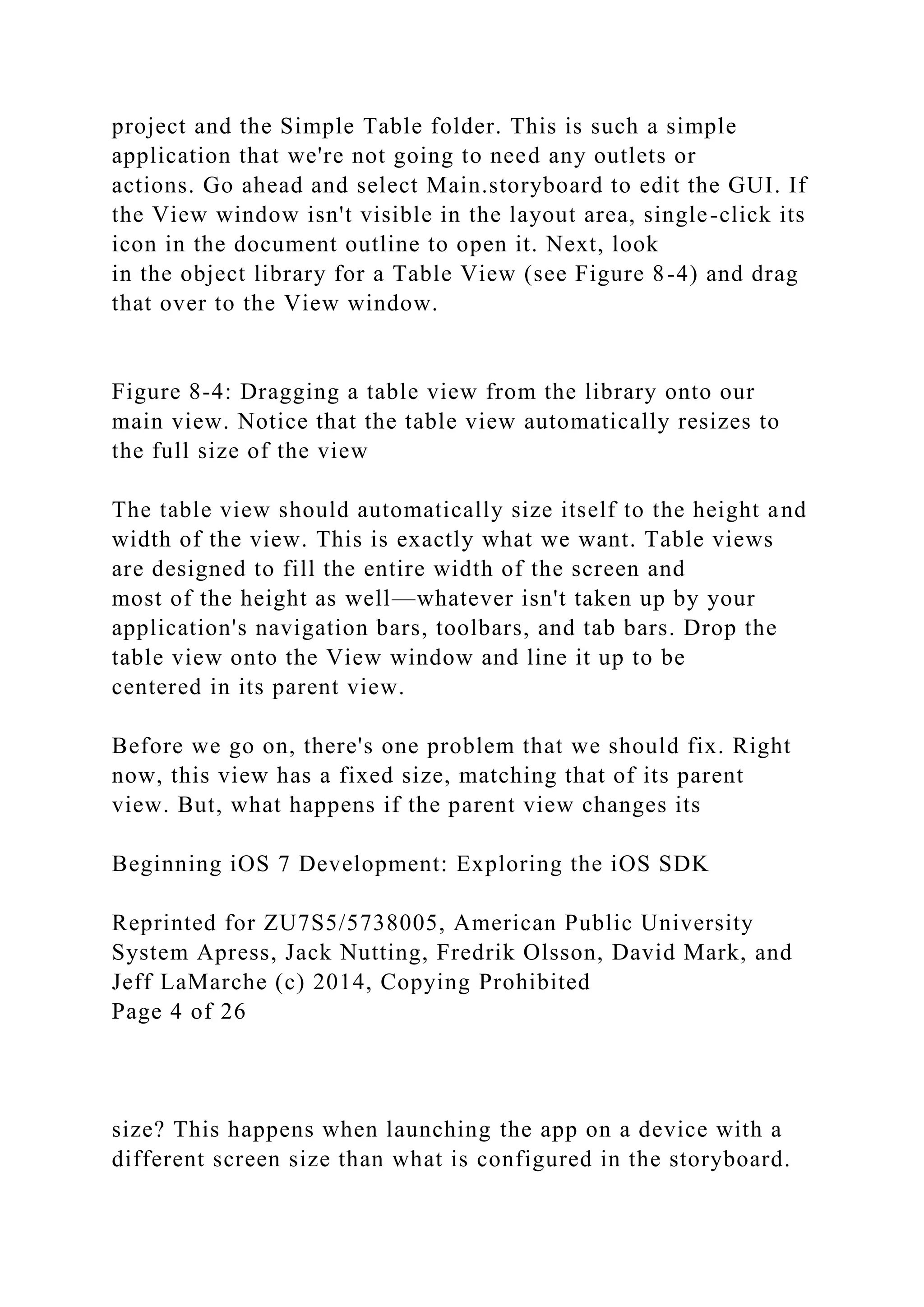 project and the Simple Table folder. This is such a simple
application that we're not going to need any outlets or
actions. Go ahead and select Main.storyboard to edit the GUI. If
the View window isn't visible in the layout area, single-click its
icon in the document outline to open it. Next, look
in the object library for a Table View (see Figure 8-4) and drag
that over to the View window.
Figure 8-4: Dragging a table view from the library onto our
main view. Notice that the table view automatically resizes to
the full size of the view
The table view should automatically size itself to the height and
width of the view. This is exactly what we want. Table views
are designed to fill the entire width of the screen and
most of the height as well—whatever isn't taken up by your
application's navigation bars, toolbars, and tab bars. Drop the
table view onto the View window and line it up to be
centered in its parent view.
Before we go on, there's one problem that we should fix. Right
now, this view has a fixed size, matching that of its parent
view. But, what happens if the parent view changes its
Beginning iOS 7 Development: Exploring the iOS SDK
Reprinted for ZU7S5/5738005, American Public University
System Apress, Jack Nutting, Fredrik Olsson, David Mark, and
Jeff LaMarche (c) 2014, Copying Prohibited
Page 4 of 26
size? This happens when launching the app on a device with a
different screen size than what is configured in the storyboard.
 