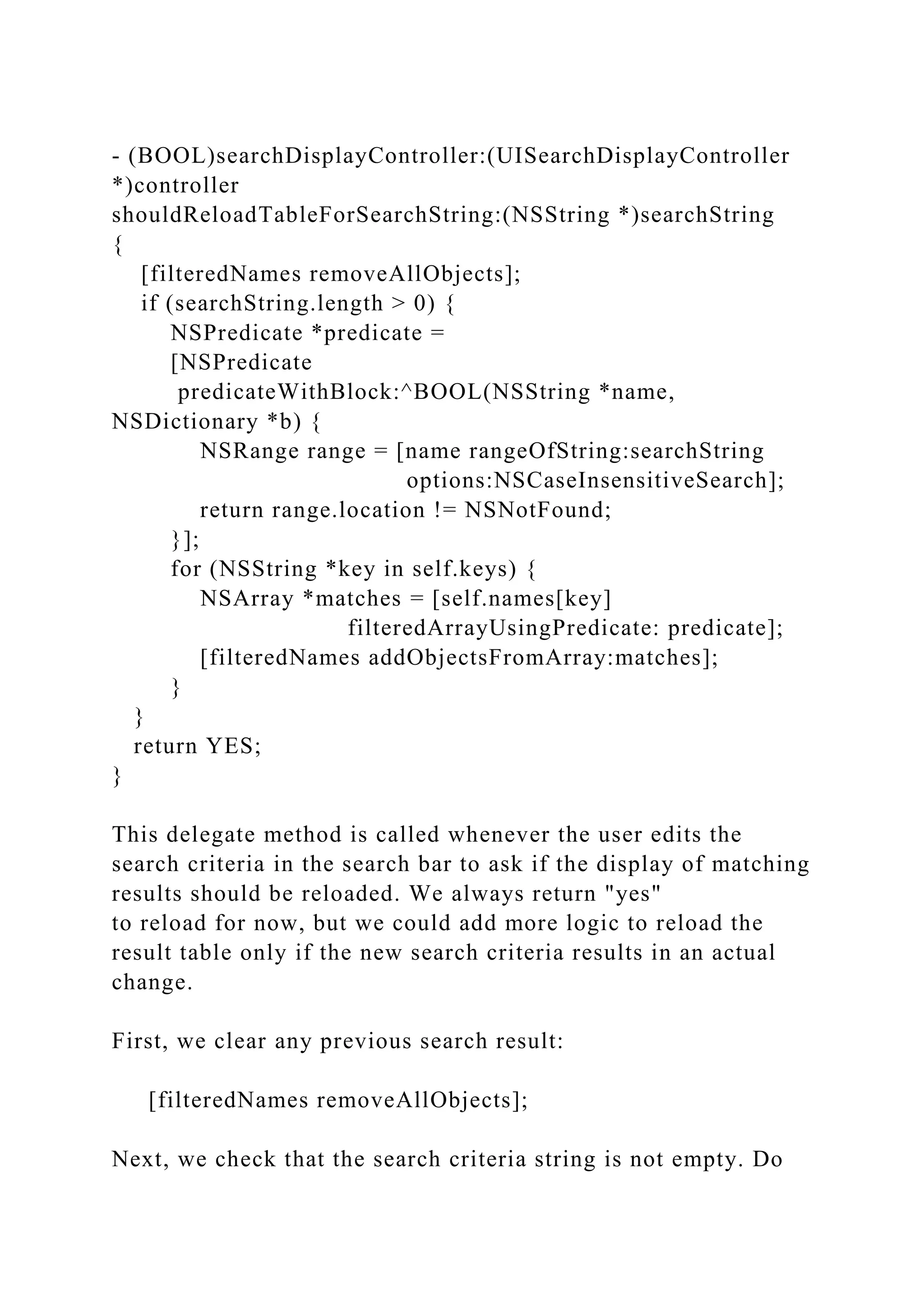- (BOOL)searchDisplayController:(UISearchDisplayController
*)controller
shouldReloadTableForSearchString:(NSString *)searchString
{
[filteredNames removeAllObjects];
if (searchString.length > 0) {
NSPredicate *predicate =
[NSPredicate
predicateWithBlock:^BOOL(NSString *name,
NSDictionary *b) {
NSRange range = [name rangeOfString:searchString
options:NSCaseInsensitiveSearch];
return range.location != NSNotFound;
}];
for (NSString *key in self.keys) {
NSArray *matches = [self.names[key]
filteredArrayUsingPredicate: predicate];
[filteredNames addObjectsFromArray:matches];
}
}
return YES;
}
This delegate method is called whenever the user edits the
search criteria in the search bar to ask if the display of matching
results should be reloaded. We always return "yes"
to reload for now, but we could add more logic to reload the
result table only if the new search criteria results in an actual
change.
First, we clear any previous search result:
[filteredNames removeAllObjects];
Next, we check that the search criteria string is not empty. Do
 