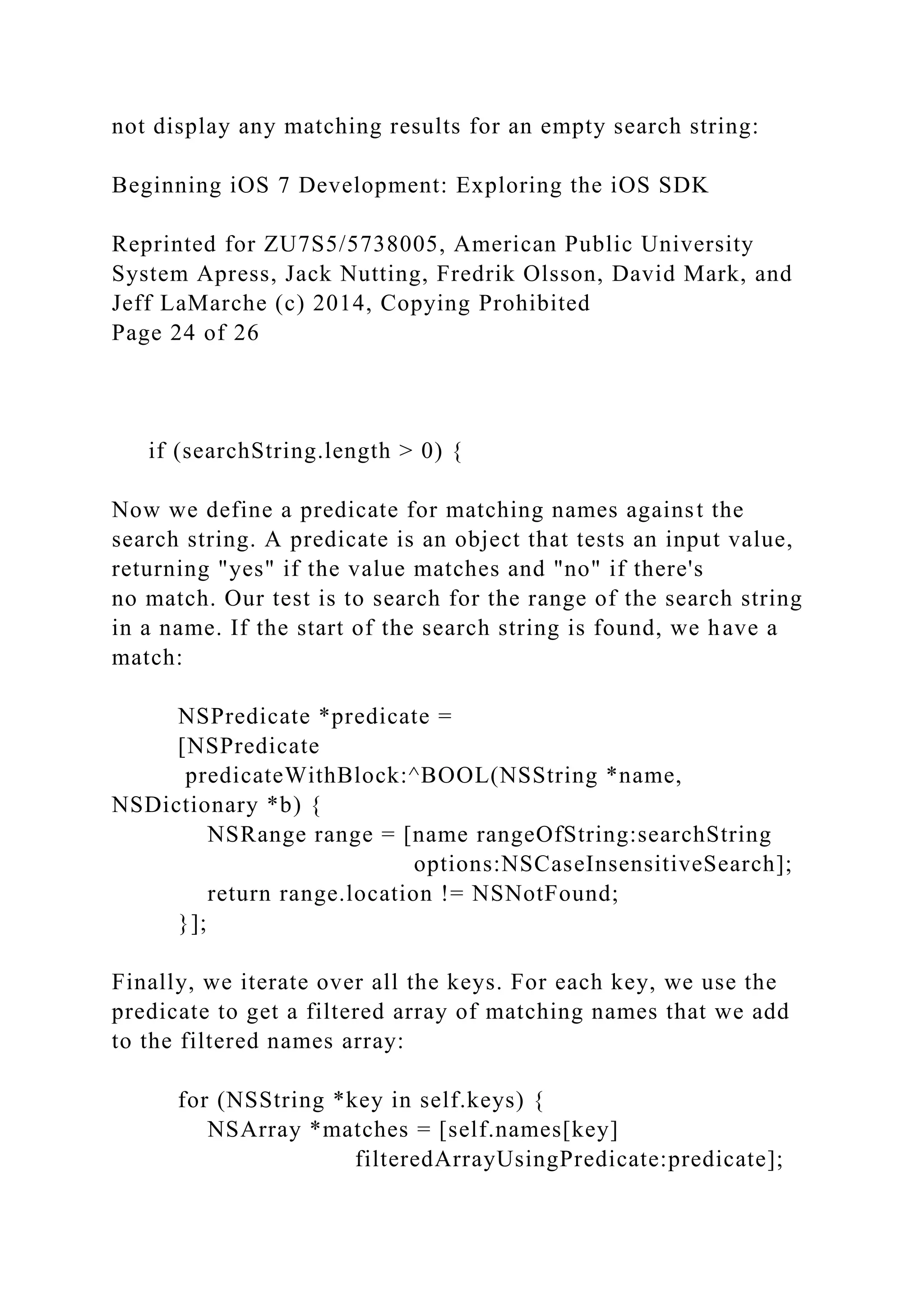 not display any matching results for an empty search string:
Beginning iOS 7 Development: Exploring the iOS SDK
Reprinted for ZU7S5/5738005, American Public University
System Apress, Jack Nutting, Fredrik Olsson, David Mark, and
Jeff LaMarche (c) 2014, Copying Prohibited
Page 24 of 26
if (searchString.length > 0) {
Now we define a predicate for matching names against the
search string. A predicate is an object that tests an input value,
returning "yes" if the value matches and "no" if there's
no match. Our test is to search for the range of the search string
in a name. If the start of the search string is found, we have a
match:
NSPredicate *predicate =
[NSPredicate
predicateWithBlock:^BOOL(NSString *name,
NSDictionary *b) {
NSRange range = [name rangeOfString:searchString
options:NSCaseInsensitiveSearch];
return range.location != NSNotFound;
}];
Finally, we iterate over all the keys. For each key, we use the
predicate to get a filtered array of matching names that we add
to the filtered names array:
for (NSString *key in self.keys) {
NSArray *matches = [self.names[key]
filteredArrayUsingPredicate:predicate];
 