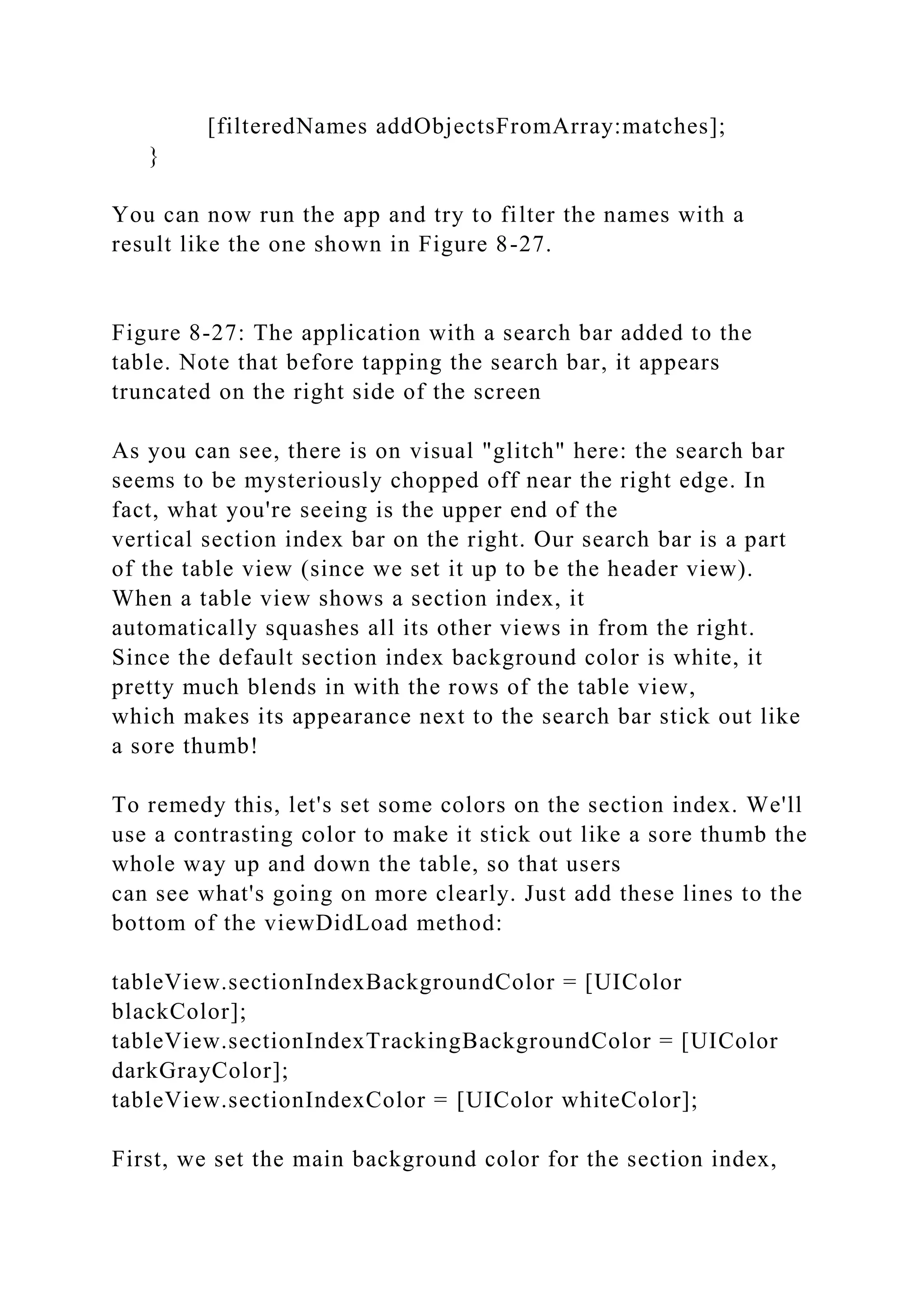 [filteredNames addObjectsFromArray:matches];
}
You can now run the app and try to filter the names with a
result like the one shown in Figure 8-27.
Figure 8-27: The application with a search bar added to the
table. Note that before tapping the search bar, it appears
truncated on the right side of the screen
As you can see, there is on visual "glitch" here: the search bar
seems to be mysteriously chopped off near the right edge. In
fact, what you're seeing is the upper end of the
vertical section index bar on the right. Our search bar is a part
of the table view (since we set it up to be the header view).
When a table view shows a section index, it
automatically squashes all its other views in from the right.
Since the default section index background color is white, it
pretty much blends in with the rows of the table view,
which makes its appearance next to the search bar stick out like
a sore thumb!
To remedy this, let's set some colors on the section index. We'll
use a contrasting color to make it stick out like a sore thumb the
whole way up and down the table, so that users
can see what's going on more clearly. Just add these lines to the
bottom of the viewDidLoad method:
tableView.sectionIndexBackgroundColor = [UIColor
blackColor];
tableView.sectionIndexTrackingBackgroundColor = [UIColor
darkGrayColor];
tableView.sectionIndexColor = [UIColor whiteColor];
First, we set the main background color for the section index,
 