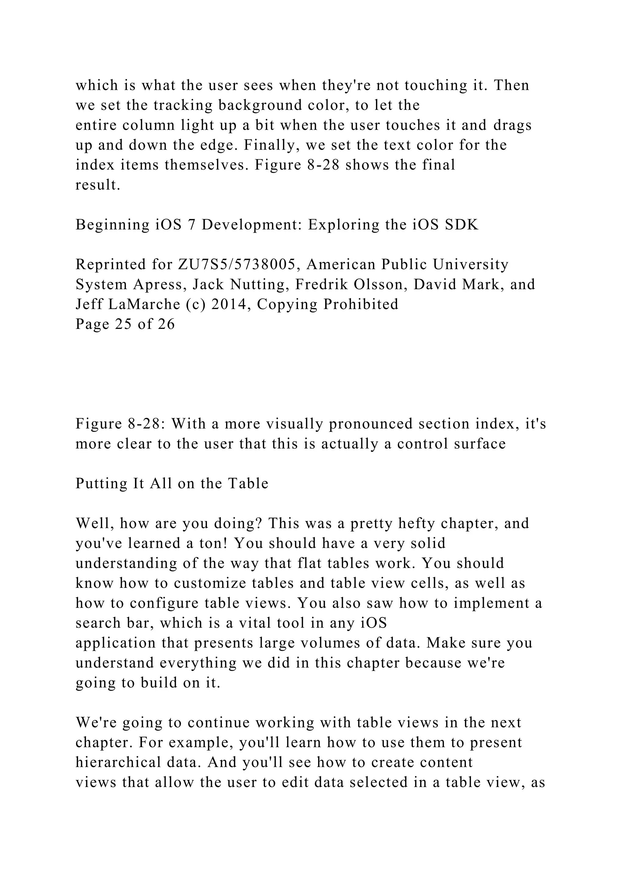 which is what the user sees when they're not touching it. Then
we set the tracking background color, to let the
entire column light up a bit when the user touches it and drags
up and down the edge. Finally, we set the text color for the
index items themselves. Figure 8-28 shows the final
result.
Beginning iOS 7 Development: Exploring the iOS SDK
Reprinted for ZU7S5/5738005, American Public University
System Apress, Jack Nutting, Fredrik Olsson, David Mark, and
Jeff LaMarche (c) 2014, Copying Prohibited
Page 25 of 26
Figure 8-28: With a more visually pronounced section index, it's
more clear to the user that this is actually a control surface
Putting It All on the Table
Well, how are you doing? This was a pretty hefty chapter, and
you've learned a ton! You should have a very solid
understanding of the way that flat tables work. You should
know how to customize tables and table view cells, as well as
how to configure table views. You also saw how to implement a
search bar, which is a vital tool in any iOS
application that presents large volumes of data. Make sure you
understand everything we did in this chapter because we're
going to build on it.
We're going to continue working with table views in the next
chapter. For example, you'll learn how to use them to present
hierarchical data. And you'll see how to create content
views that allow the user to edit data selected in a table view, as
 