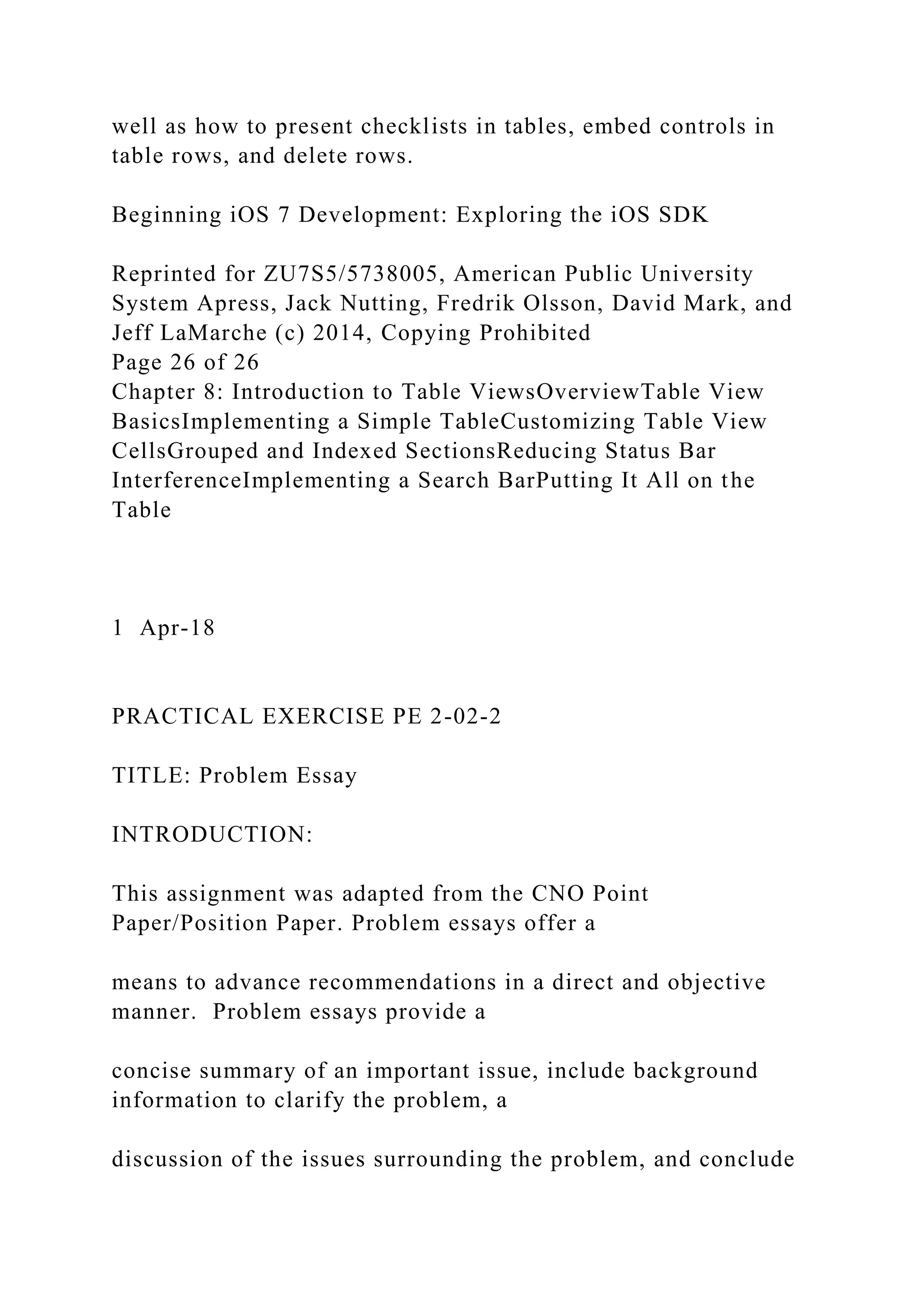 well as how to present checklists in tables, embed controls in
table rows, and delete rows.
Beginning iOS 7 Development: Exploring the iOS SDK
Reprinted for ZU7S5/5738005, American Public University
System Apress, Jack Nutting, Fredrik Olsson, David Mark, and
Jeff LaMarche (c) 2014, Copying Prohibited
Page 26 of 26
Chapter 8: Introduction to Table ViewsOverviewTable View
BasicsImplementing a Simple TableCustomizing Table View
CellsGrouped and Indexed SectionsReducing Status Bar
InterferenceImplementing a Search BarPutting It All on the
Table
1 Apr-18
PRACTICAL EXERCISE PE 2-02-2
TITLE: Problem Essay
INTRODUCTION:
This assignment was adapted from the CNO Point
Paper/Position Paper. Problem essays offer a
means to advance recommendations in a direct and objective
manner. Problem essays provide a
concise summary of an important issue, include background
information to clarify the problem, a
discussion of the issues surrounding the problem, and conclude
 