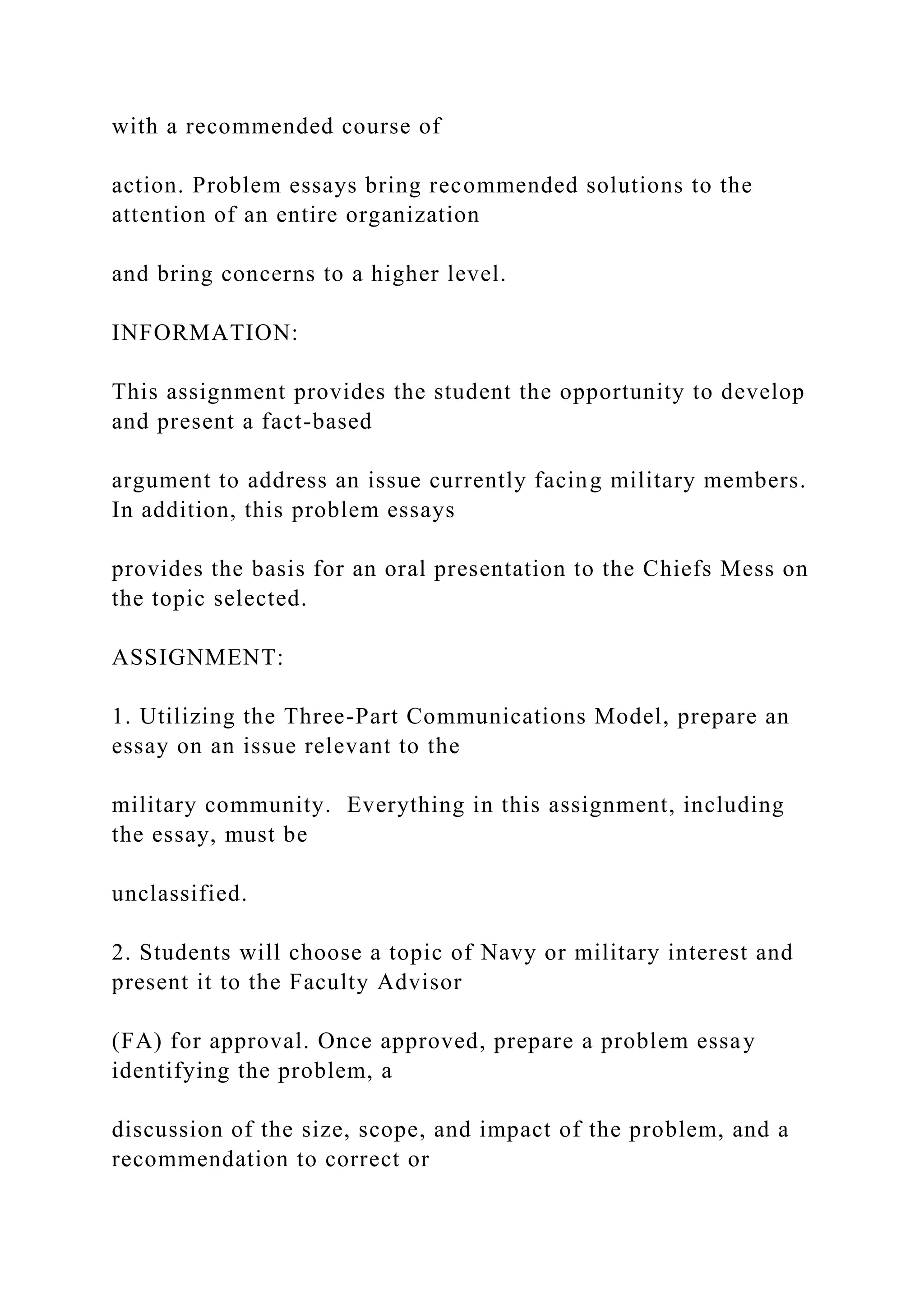 with a recommended course of
action. Problem essays bring recommended solutions to the
attention of an entire organization
and bring concerns to a higher level.
INFORMATION:
This assignment provides the student the opportunity to develop
and present a fact-based
argument to address an issue currently facing military members.
In addition, this problem essays
provides the basis for an oral presentation to the Chiefs Mess on
the topic selected.
ASSIGNMENT:
1. Utilizing the Three-Part Communications Model, prepare an
essay on an issue relevant to the
military community. Everything in this assignment, including
the essay, must be
unclassified.
2. Students will choose a topic of Navy or military interest and
present it to the Faculty Advisor
(FA) for approval. Once approved, prepare a problem essay
identifying the problem, a
discussion of the size, scope, and impact of the problem, and a
recommendation to correct or
 