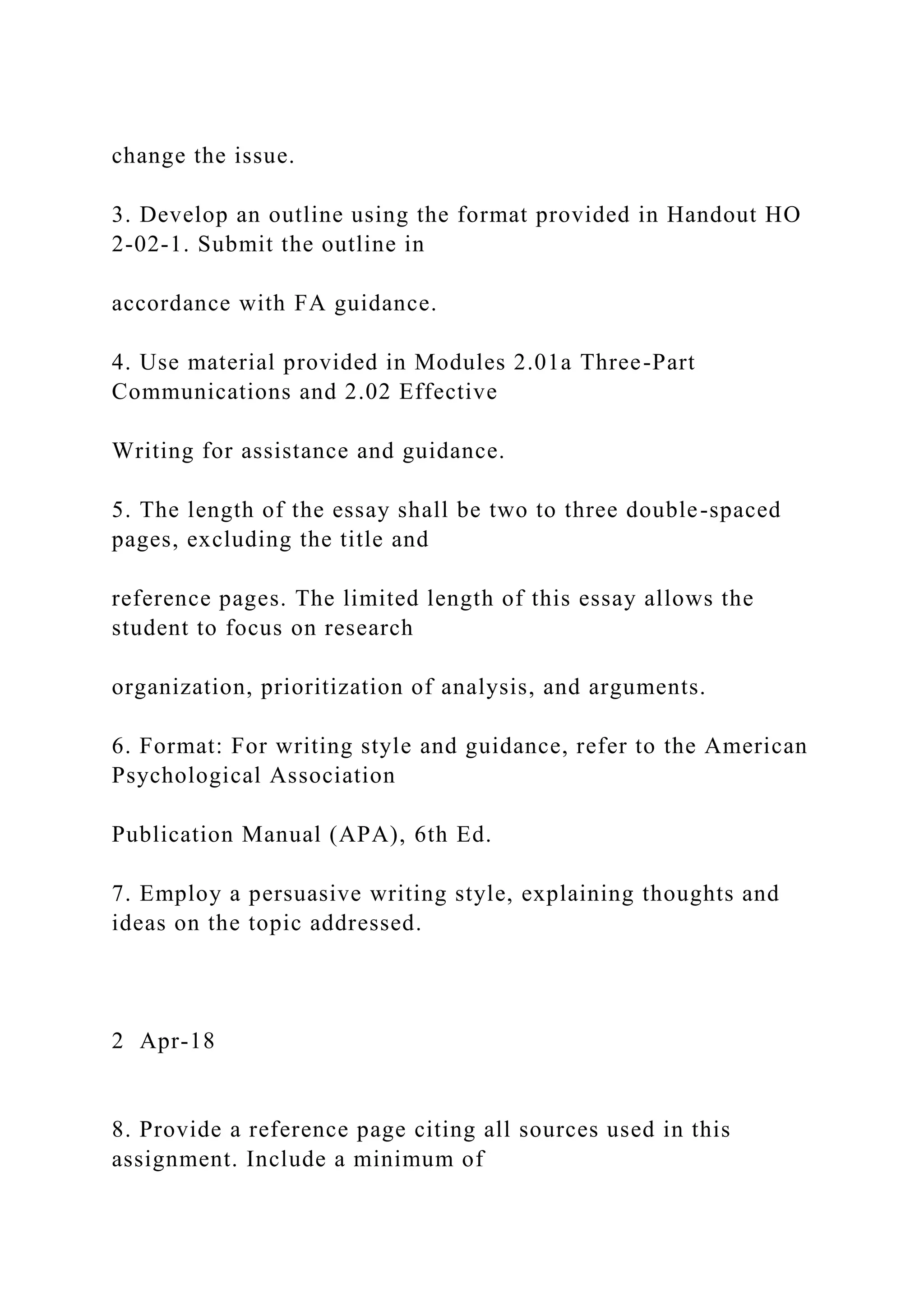 change the issue.
3. Develop an outline using the format provided in Handout HO
2-02-1. Submit the outline in
accordance with FA guidance.
4. Use material provided in Modules 2.01a Three-Part
Communications and 2.02 Effective
Writing for assistance and guidance.
5. The length of the essay shall be two to three double-spaced
pages, excluding the title and
reference pages. The limited length of this essay allows the
student to focus on research
organization, prioritization of analysis, and arguments.
6. Format: For writing style and guidance, refer to the American
Psychological Association
Publication Manual (APA), 6th Ed.
7. Employ a persuasive writing style, explaining thoughts and
ideas on the topic addressed.
2 Apr-18
8. Provide a reference page citing all sources used in this
assignment. Include a minimum of
 