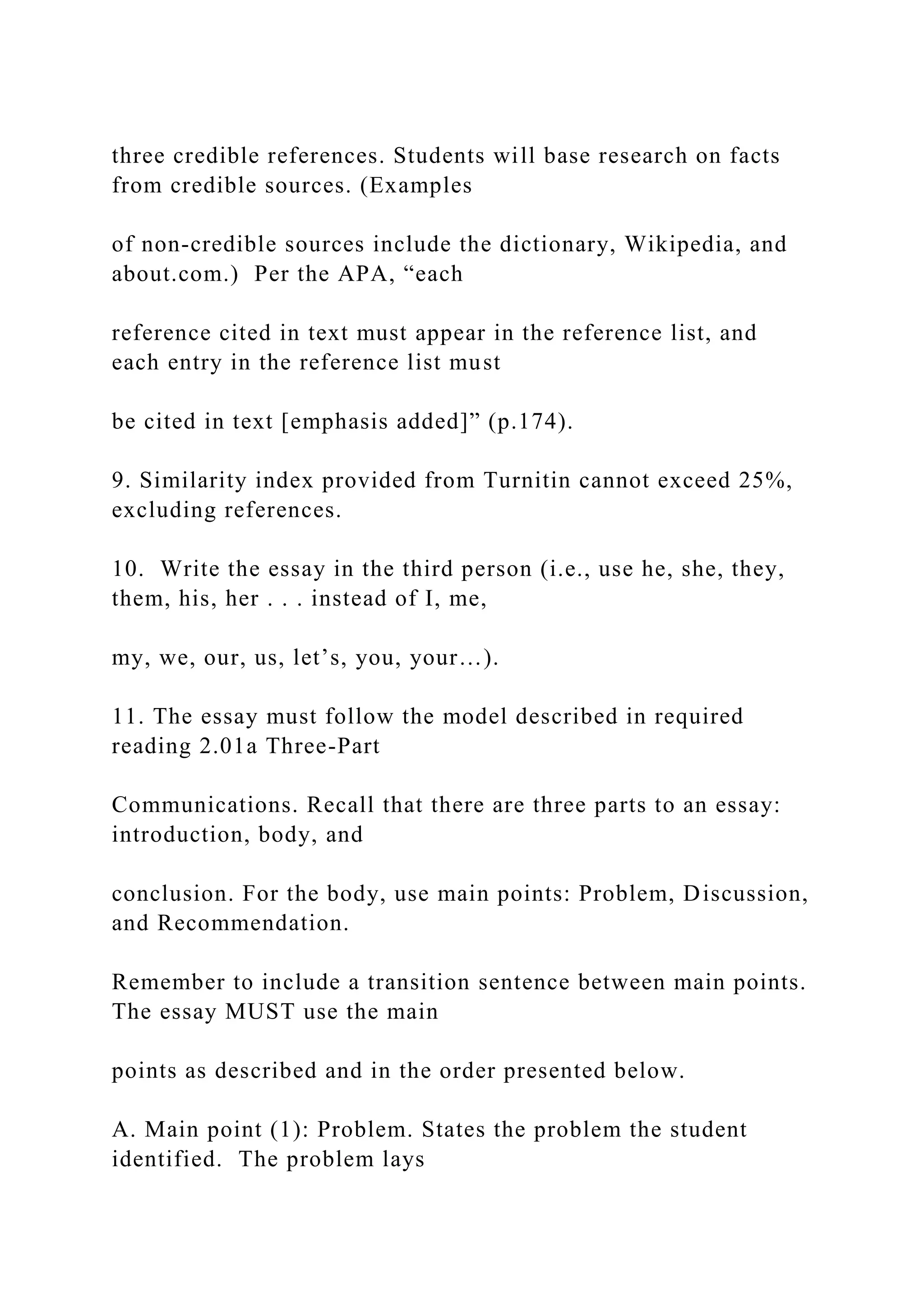 three credible references. Students will base research on facts
from credible sources. (Examples
of non-credible sources include the dictionary, Wikipedia, and
about.com.) Per the APA, “each
reference cited in text must appear in the reference list, and
each entry in the reference list must
be cited in text [emphasis added]” (p.174).
9. Similarity index provided from Turnitin cannot exceed 25%,
excluding references.
10. Write the essay in the third person (i.e., use he, she, they,
them, his, her . . . instead of I, me,
my, we, our, us, let’s, you, your…).
11. The essay must follow the model described in required
reading 2.01a Three-Part
Communications. Recall that there are three parts to an essay:
introduction, body, and
conclusion. For the body, use main points: Problem, Discussion,
and Recommendation.
Remember to include a transition sentence between main points.
The essay MUST use the main
points as described and in the order presented below.
A. Main point (1): Problem. States the problem the student
identified. The problem lays
 