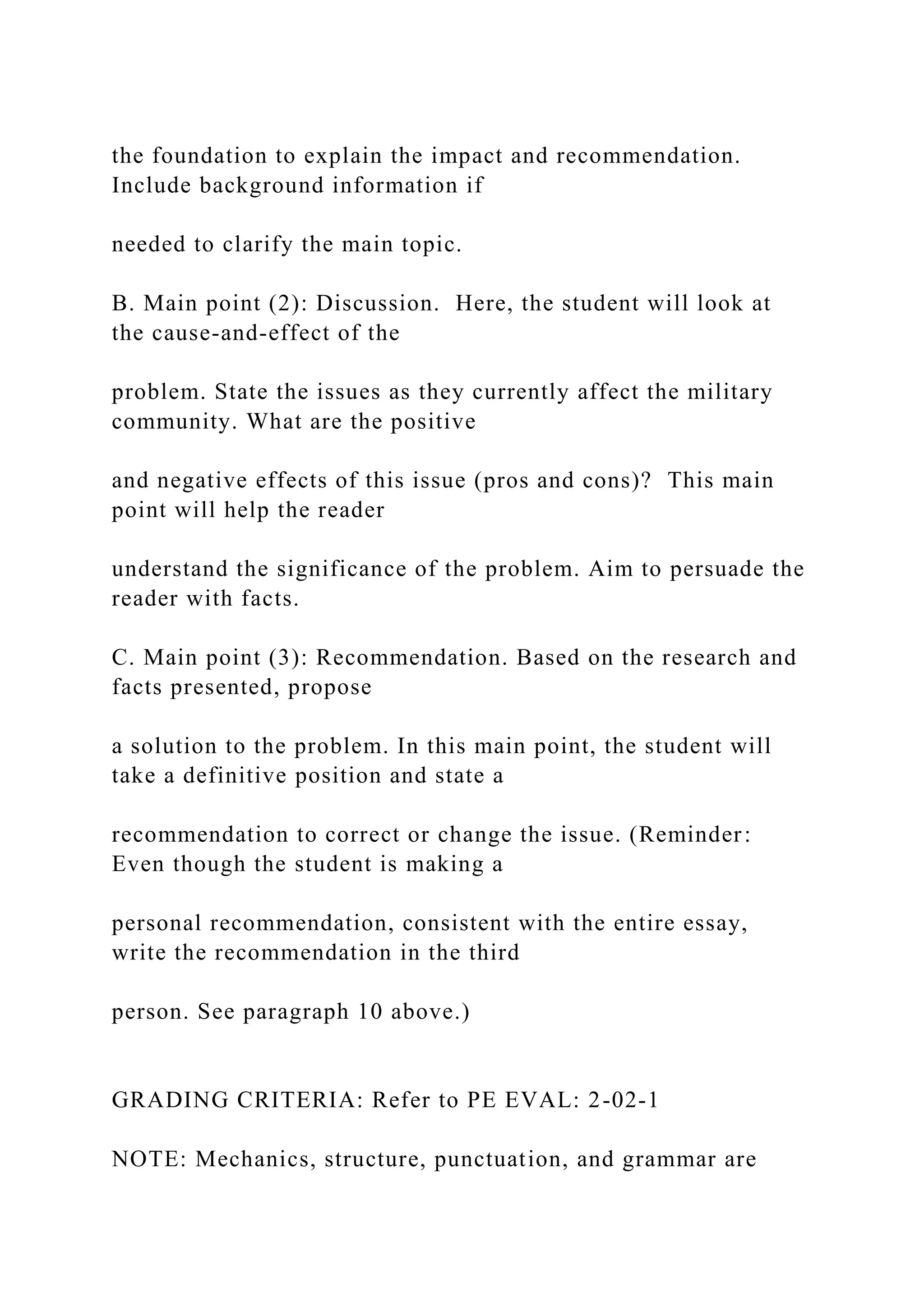 the foundation to explain the impact and recommendation.
Include background information if
needed to clarify the main topic.
B. Main point (2): Discussion. Here, the student will look at
the cause-and-effect of the
problem. State the issues as they currently affect the military
community. What are the positive
and negative effects of this issue (pros and cons)? This main
point will help the reader
understand the significance of the problem. Aim to persuade the
reader with facts.
C. Main point (3): Recommendation. Based on the research and
facts presented, propose
a solution to the problem. In this main point, the student will
take a definitive position and state a
recommendation to correct or change the issue. (Reminder:
Even though the student is making a
personal recommendation, consistent with the entire essay,
write the recommendation in the third
person. See paragraph 10 above.)
GRADING CRITERIA: Refer to PE EVAL: 2-02-1
NOTE: Mechanics, structure, punctuation, and grammar are
 
