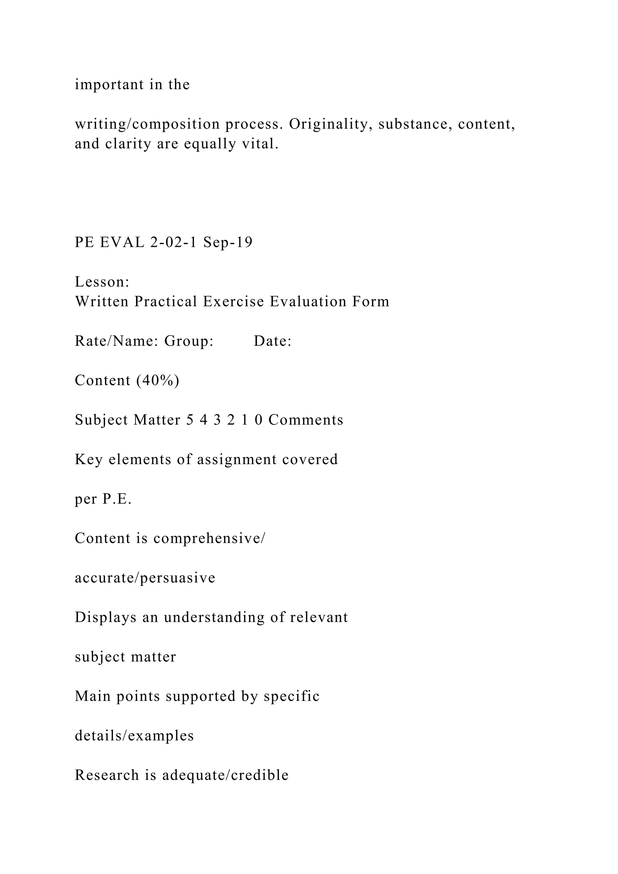 important in the
writing/composition process. Originality, substance, content,
and clarity are equally vital.
PE EVAL 2-02-1 Sep-19
Lesson:
Written Practical Exercise Evaluation Form
Rate/Name: Group: Date:
Content (40%)
Subject Matter 5 4 3 2 1 0 Comments
Key elements of assignment covered
per P.E.
Content is comprehensive/
accurate/persuasive
Displays an understanding of relevant
subject matter
Main points supported by specific
details/examples
Research is adequate/credible
 