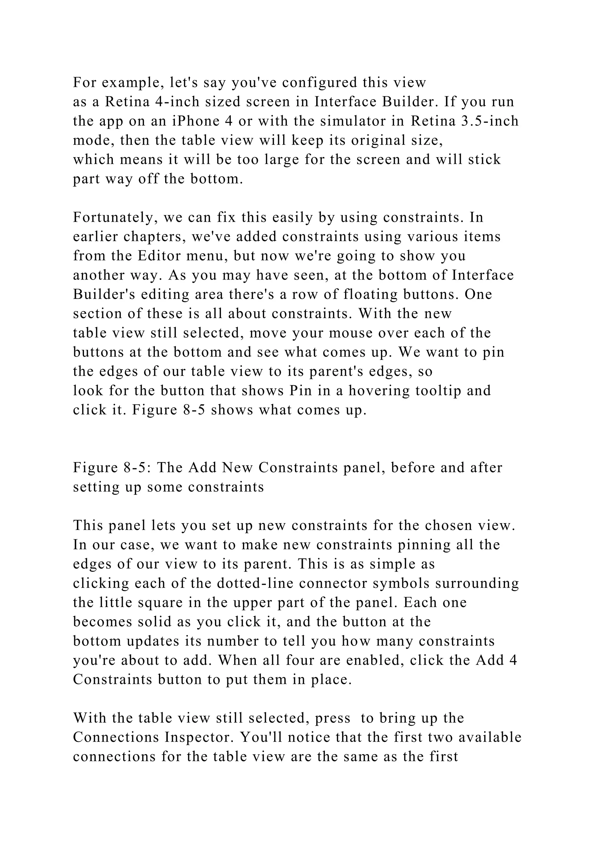 For example, let's say you've configured this view
as a Retina 4-inch sized screen in Interface Builder. If you run
the app on an iPhone 4 or with the simulator in Retina 3.5-inch
mode, then the table view will keep its original size,
which means it will be too large for the screen and will stick
part way off the bottom.
Fortunately, we can fix this easily by using constraints. In
earlier chapters, we've added constraints using various items
from the Editor menu, but now we're going to show you
another way. As you may have seen, at the bottom of Interface
Builder's editing area there's a row of floating buttons. One
section of these is all about constraints. With the new
table view still selected, move your mouse over each of the
buttons at the bottom and see what comes up. We want to pin
the edges of our table view to its parent's edges, so
look for the button that shows Pin in a hovering tooltip and
click it. Figure 8-5 shows what comes up.
Figure 8-5: The Add New Constraints panel, before and after
setting up some constraints
This panel lets you set up new constraints for the chosen view.
In our case, we want to make new constraints pinning all the
edges of our view to its parent. This is as simple as
clicking each of the dotted-line connector symbols surrounding
the little square in the upper part of the panel. Each one
becomes solid as you click it, and the button at the
bottom updates its number to tell you how many constraints
you're about to add. When all four are enabled, click the Add 4
Constraints button to put them in place.
With the table view still selected, press to bring up the
Connections Inspector. You'll notice that the first two available
connections for the table view are the same as the first
 