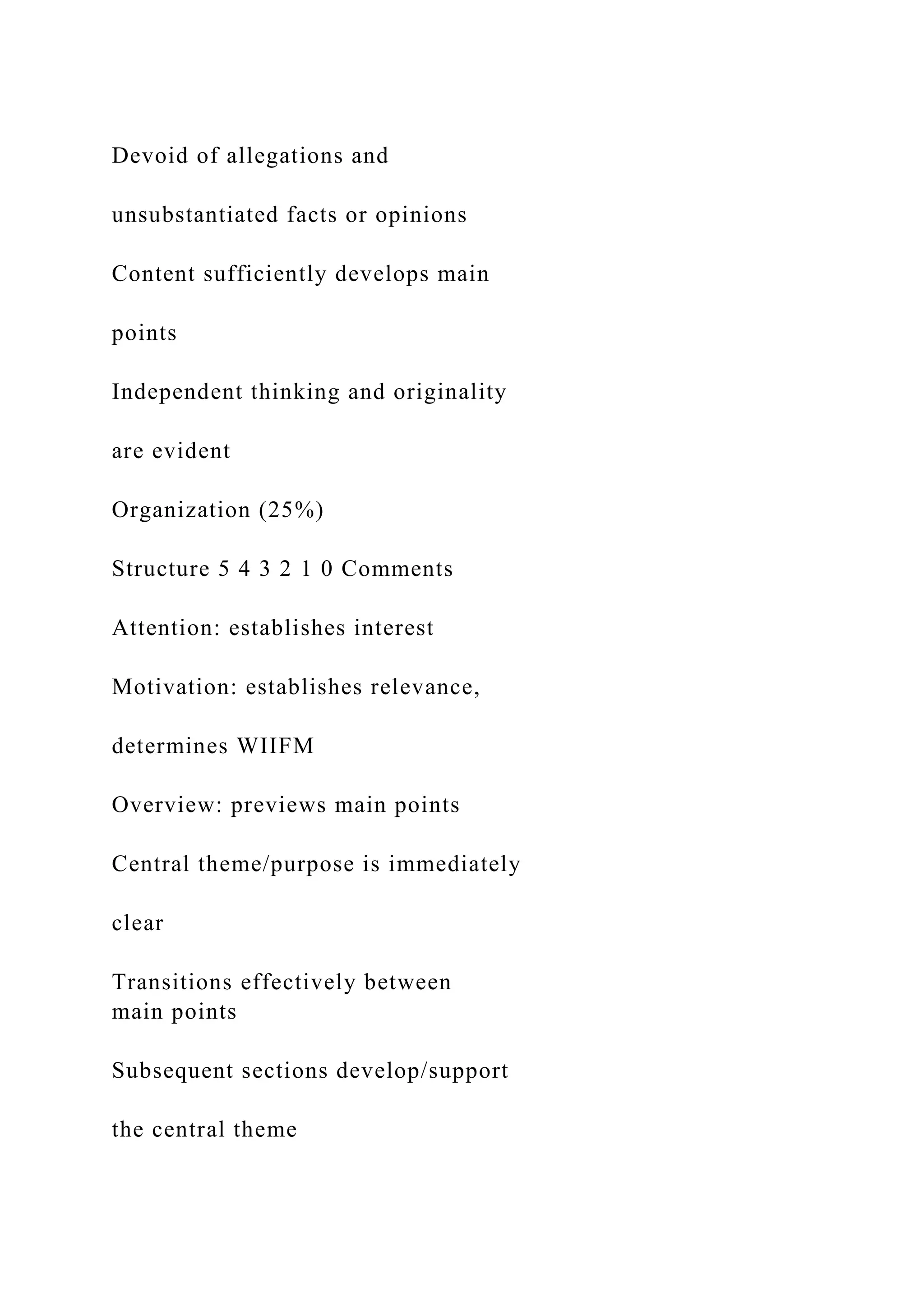Devoid of allegations and
unsubstantiated facts or opinions
Content sufficiently develops main
points
Independent thinking and originality
are evident
Organization (25%)
Structure 5 4 3 2 1 0 Comments
Attention: establishes interest
Motivation: establishes relevance,
determines WIIFM
Overview: previews main points
Central theme/purpose is immediately
clear
Transitions effectively between
main points
Subsequent sections develop/support
the central theme
 