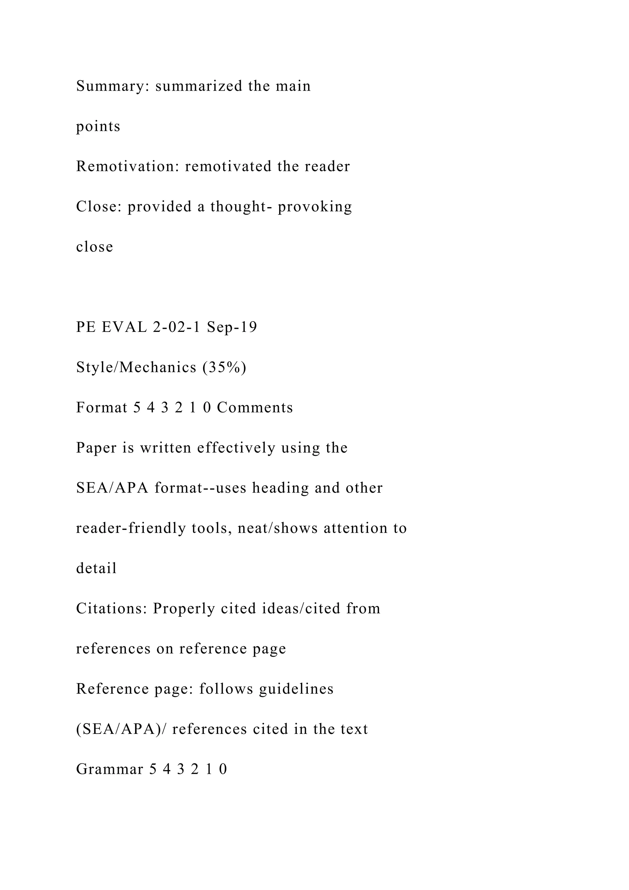 Summary: summarized the main
points
Remotivation: remotivated the reader
Close: provided a thought- provoking
close
PE EVAL 2-02-1 Sep-19
Style/Mechanics (35%)
Format 5 4 3 2 1 0 Comments
Paper is written effectively using the
SEA/APA format--uses heading and other
reader-friendly tools, neat/shows attention to
detail
Citations: Properly cited ideas/cited from
references on reference page
Reference page: follows guidelines
(SEA/APA)/ references cited in the text
Grammar 5 4 3 2 1 0
 