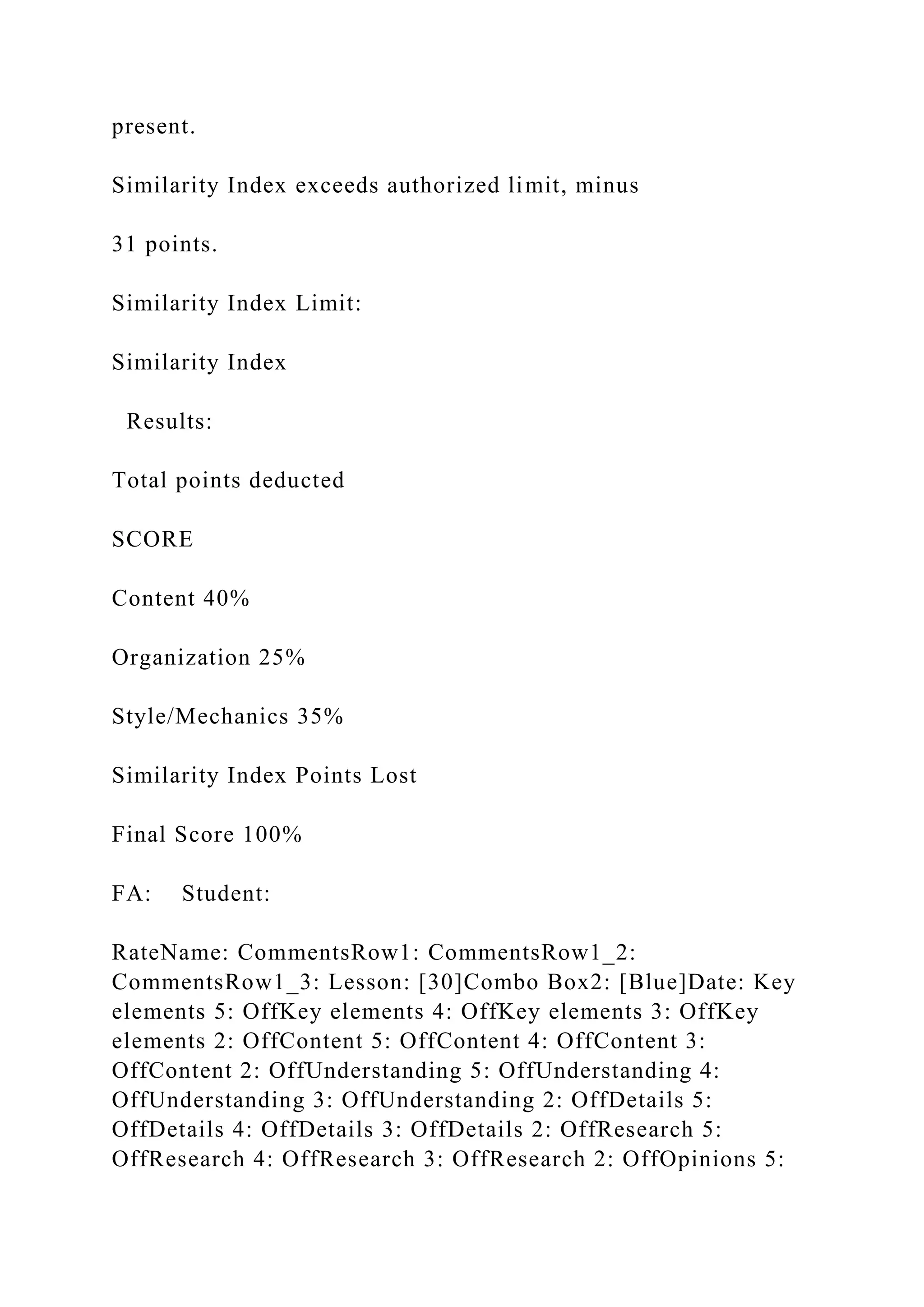 present.
Similarity Index exceeds authorized limit, minus
31 points.
Similarity Index Limit:
Similarity Index
Results:
Total points deducted
SCORE
Content 40%
Organization 25%
Style/Mechanics 35%
Similarity Index Points Lost
Final Score 100%
FA: Student:
RateName: CommentsRow1: CommentsRow1_2:
CommentsRow1_3: Lesson: [30]Combo Box2: [Blue]Date: Key
elements 5: OffKey elements 4: OffKey elements 3: OffKey
elements 2: OffContent 5: OffContent 4: OffContent 3:
OffContent 2: OffUnderstanding 5: OffUnderstanding 4:
OffUnderstanding 3: OffUnderstanding 2: OffDetails 5:
OffDetails 4: OffDetails 3: OffDetails 2: OffResearch 5:
OffResearch 4: OffResearch 3: OffResearch 2: OffOpinions 5:
 